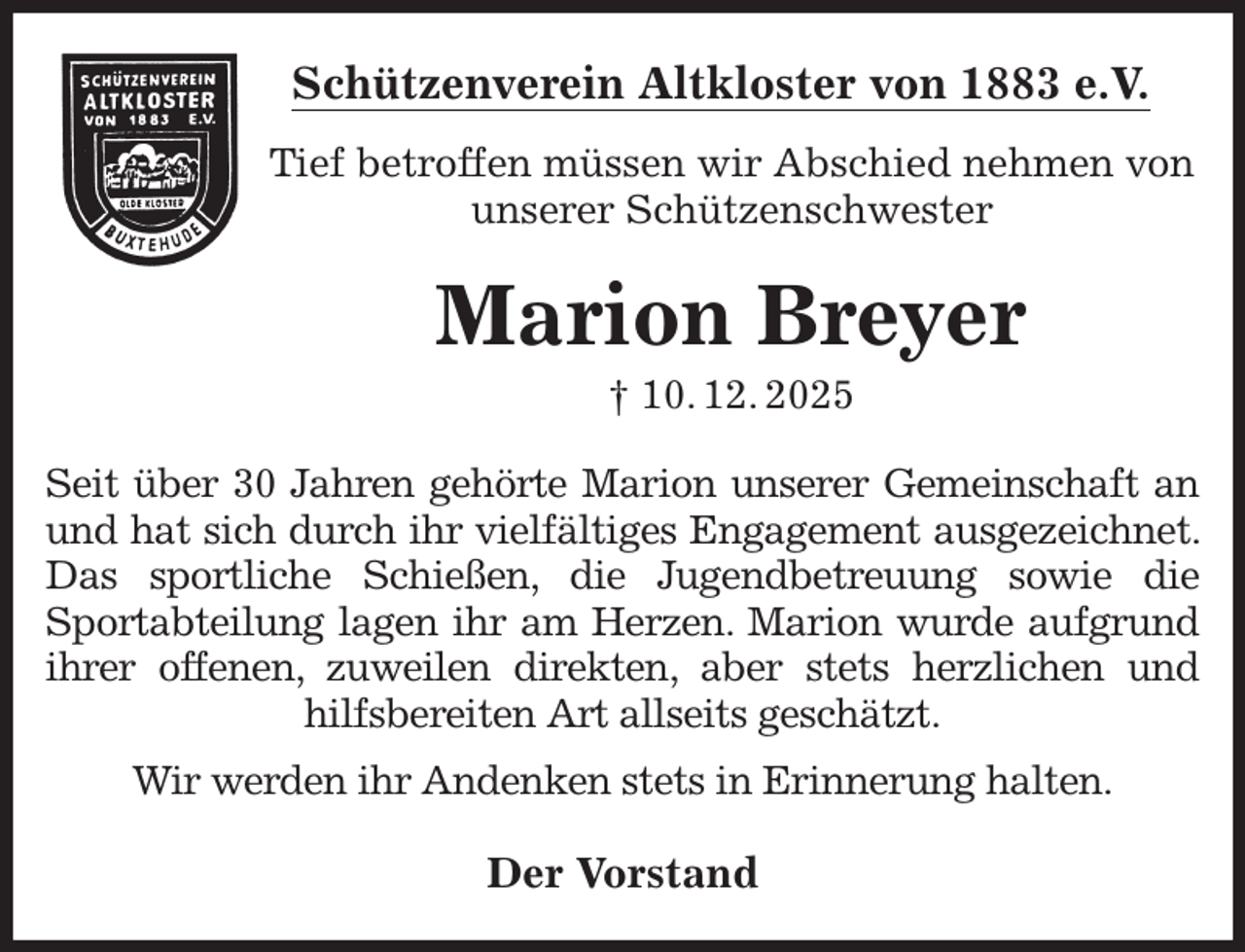 <p>Schützenverein Altkloster von 1883 e.V.<br />Tief betroffen müssen wir Abschied nehmen von<br />unserer Schützenschwester<br />Marion Breyer<br />† 10. 12. 2025<br />Der Vorstand<br />Seit über 30 Jahren gehörte Marion unserer Gemeinschaft an und hat sich durch ihr vielfältiges Engagement ausgezeichnet. Das sportliche Schießen, die Jugendbetreuung sowie die Sportabteilung lagen ihr am Herzen. Marion wurde aufgrund ihrer offenen, zuweilen direkten, aber stets herzlichen und hilfsbereiten Art allseits geschätzt.<br />Wir werden ihr Andenken stets in Erinnerung halten.</p>