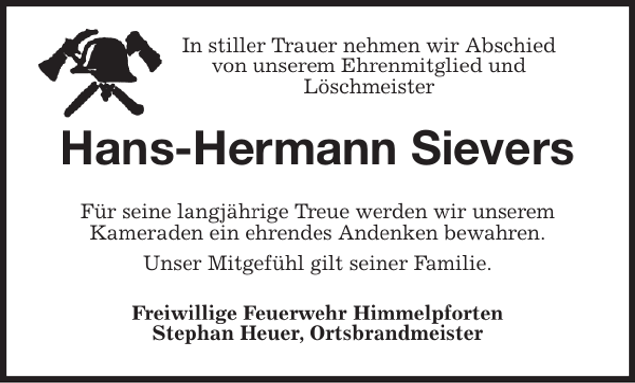 <p>In stiller Trauer nehmen wir Abschied<br />von unserem Ehrenmitglied und<br />Löschmeister<br />Hans-Hermann Sievers<br />Für seine langjährige Treue werden wir unserem<br />Kameraden ein ehrendes Andenken bewahren.<br />Unser Mitgefühl gilt seiner Familie.<br />Freiwillige Feuerwehr Himmelpforten<br />Stephan Heuer, Ortsbrandmeister</p>