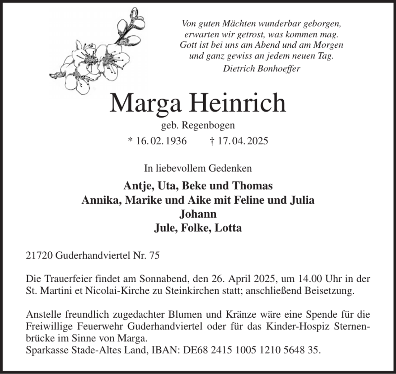 <p>Von guten Mächten wunderbar geborgen,<br />erwarten wir getrost, was kommen mag.<br />Gott ist bei uns am Abend und am Morgen<br />und ganz gewiss an jedem neuen Tag.<br />Dietrich Bonhoeffer<br />Marga Heinrich<br />geb. Regenbogen<br />* 16. 02. 1936 † 17. 04. 2025<br />In liebevollem Gedenken<br />Antje, Uta, Beke und Thomas<br />Annika, Marike und Aike mit Feline und Julia<br />Johann<br />Jule, Folke, Lotta<br />21720 Guderhandviertel Nr. 75</p><p>Die Trauerfeier findet am Sonnabend, den 26. April 2025, um 14.00 Uhr in der St. Martini et Nicolai-Kirche zu Steinkirchen statt; anschließend Beisetzung.</p><p>Anstelle freundlich zugedachter Blumen und Kränze wäre eine Spende für die Freiwillige Feuerwehr Guderhandviertel oder für das Kinder-Hospiz Sternenbrücke im Sinne von Marga.<br />Sparkasse Stade-Altes Land, IBAN: DE68 2415 1005 1210 5648 35.</p>