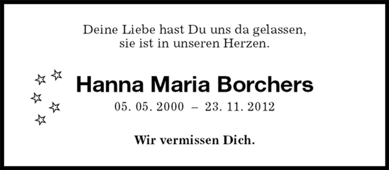 <p>Wir vermissen Dich.<br />Hanna Maria Borchers<br />05. 05. 2000 – 23. 11. 2012<br />Deine Liebe hast Du uns da gelassen,<br />sie ist in unseren Herzen.</p>