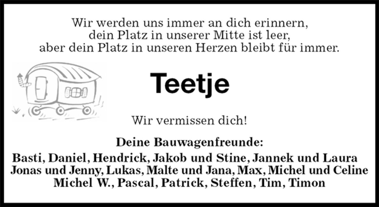 <p>Wir werden uns immer an dich erinnern,<br />dein Platz in unserer Mitte ist leer,<br />aber dein Platz in unseren Herzen bleibt für immer.<br />Teetje<br />Wir vermissen dich!<br />Deine Bauwagenfreunde:<br />Basti, Daniel, Hendrick, Jakob und Stine, Jannek und Laura<br />Jonas und Jenny, Lukas, Malte und Jana, Max, Michel und Celine<br />Michel W., Pascal, Patrick, Steffen, Tim, Timon</p>