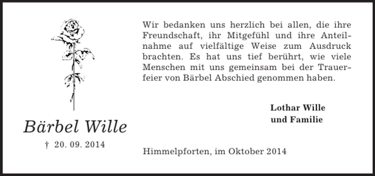 <p>Bärbel Wille<br />† 20. 09. 2014<br />Wir bedanken uns herzlich bei allen, die ihre Freundschaft, ihr Mitgefühl und ihre Anteilnahme auf vielfältige Weise zum Ausdruck brachten. Es hat uns tief berührt, wie viele Menschen mit uns gemeinsam bei der Trauer-feier von Bärbel Abschied genommen haben.<br />Lothar Wille<br />und Familie<br />Himmelpforten, im Oktober 2014</p>