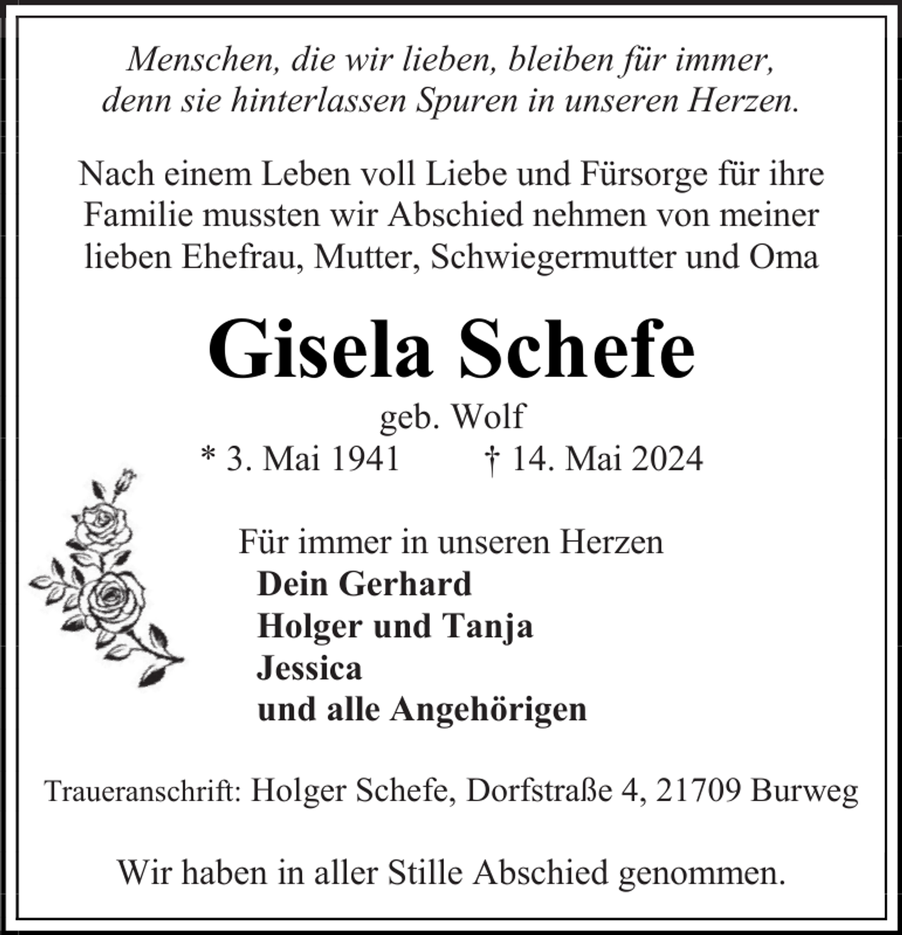 <p>Menschen, die wir lieben, bleiben für immer,<br />denn sie hinterlassen Spuren in unseren Herzen.<br />Nach einem Leben voll Liebe und Fürsorge für ihre<br />Familie mussten wir Abschied nehmen von meiner<br />lieben Ehefrau, Mutter, Schwiegermutter und Oma</p><p>Gisela Schefe</p><p>geb. Wolf<br />* 3. Mai 1941<br />† 14. Mai 2024<br />Für immer in unseren Herzen<br />Dein Gerhard<br />Holger und Tanja<br />Jessica<br />und alle Angehörigen<br />Traueranschrift: Holger Schefe, Dorfstraße 4, 21709 Burweg</p><p>Wir haben in aller Stille Abschied genommen.</p>