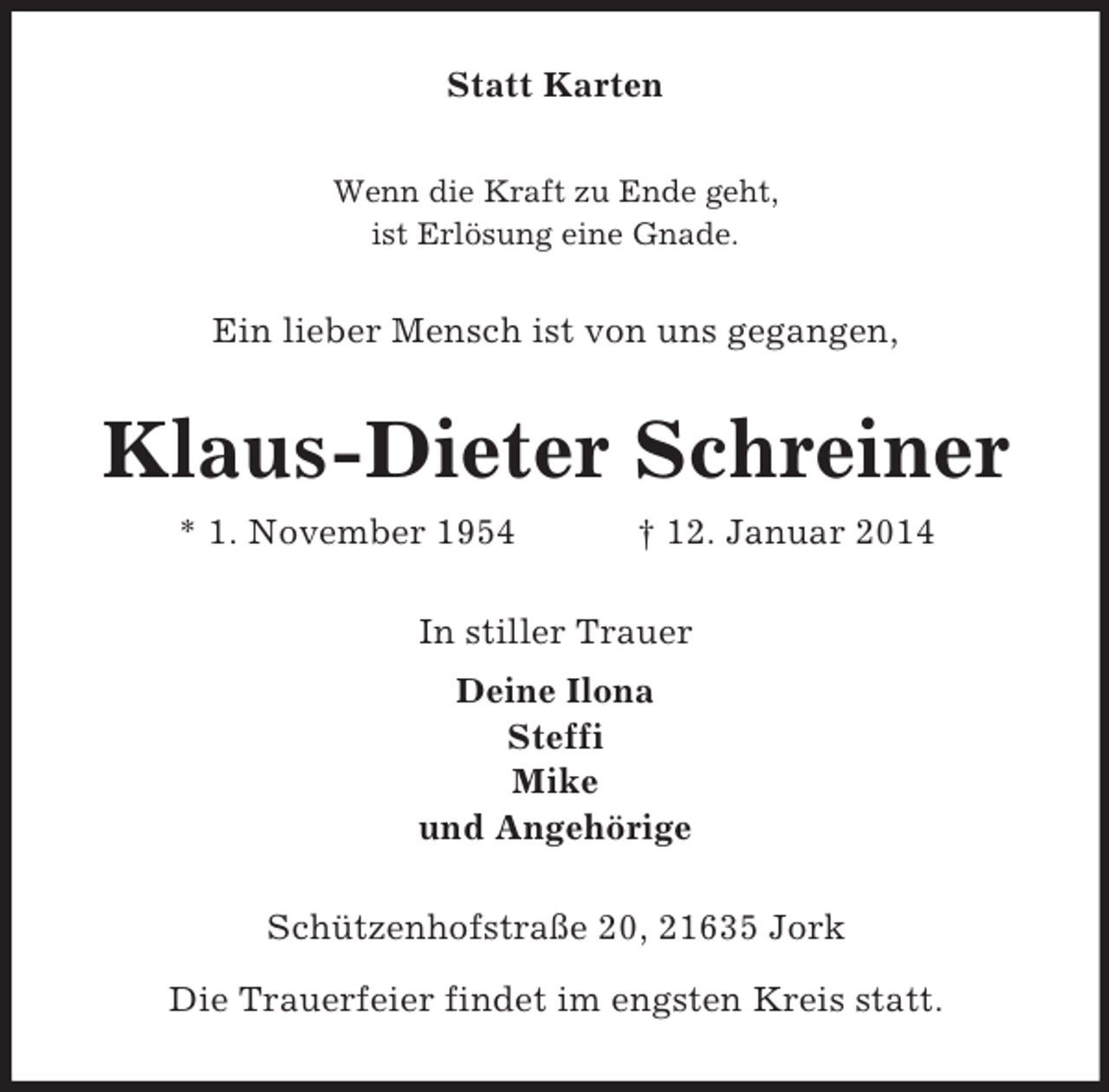 <p>Statt Karten<br />Wenn die Kraft zu Ende geht,<br />ist Erlösung eine Gnade.<br />Ein lieber Mensch ist von uns gegangen,<br />Klaus-Dieter Schreiner<br />* 1. November 1954 † 12. Januar 2014<br />In stiller Trauer<br />Deine Ilona<br />Steffi<br />Mike<br />und Angehörige<br />Schützenhofstraße 20, 21635 Jork</p><p>Die Trauerfeier findet im engsten Kreis statt.</p>