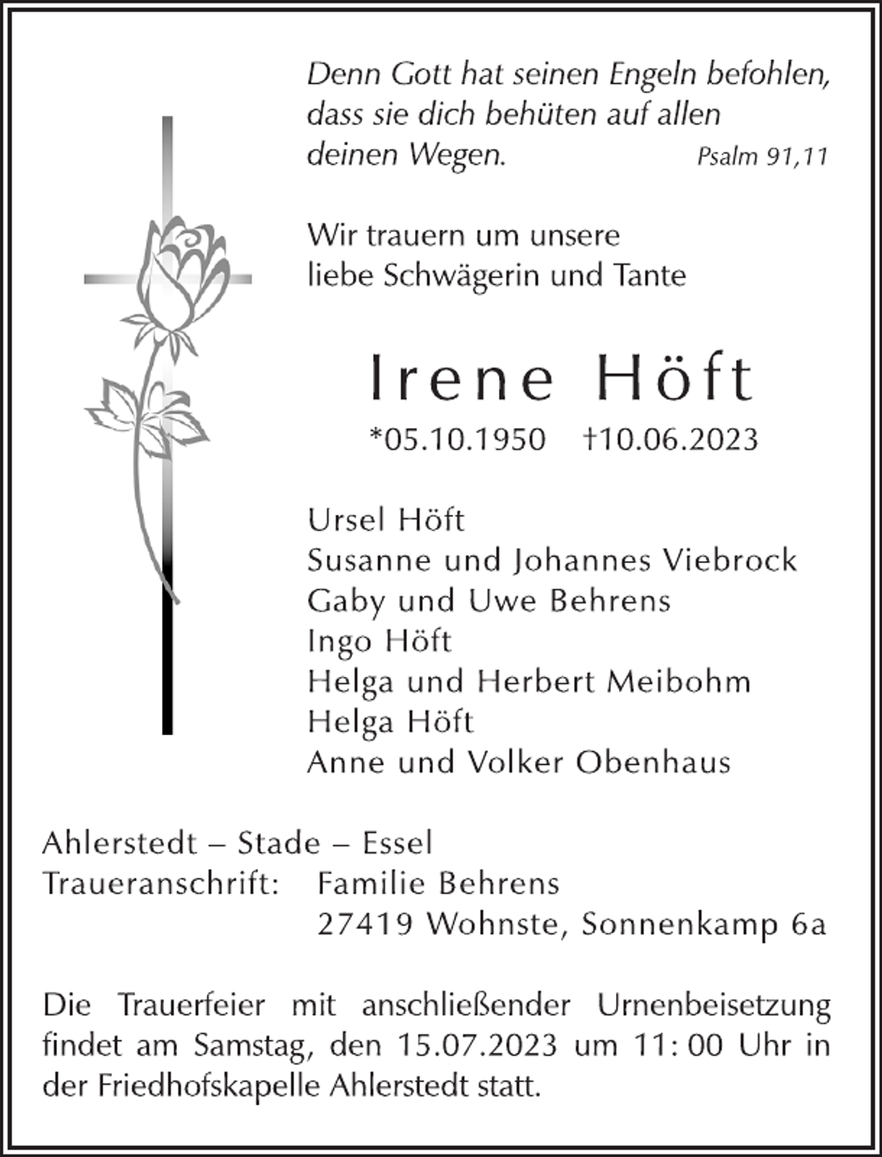 <p>Denn Gott hat seinen Engeln befohlen,<br />dass sie dich behüten auf allen<br />deinen Wegen. Psalm 91,11<br />Wir trauern um unsere<br />liebe Schwägerin und Tante<br />I r e n e H ö f t<br />* 05.10.1950 † 10.06.2023<br />Ursel Höft<br />Susanne und Johannes Viebrock<br />Gaby und Uwe Behrens<br />Ingo Höft<br />Helga und Herbert Meibohm<br />Helga Höft<br />Anne und Volker Obenhaus<br />Ahlerstedt - Stade - Essel<br />Traueranschrift: Familie Behrens<br />27419 Wohnste, Sonnenkamp 6a<br />Die Trauerfeier mit anschließender Urnenbeisetzung<br />findet am Samstag, den 15.07.2023 um 11: 00 Uhr in<br />der Friedhofskapelle Ahlerstedt statt.</p>