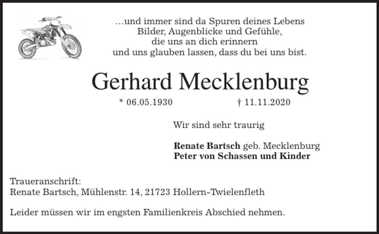 <p>…und immer sind da Spuren deines Lebens<br />Bilder, Augenblicke und Gefühle,<br />die uns an dich erinnern<br />und uns glauben lassen, dass du bei uns bist.<br />Gerhard Mecklenburg<br />* 06.05.1930 † 11.11.2020<br />Wir sind sehr traurig</p>
<p>Renate Bartsch geb. Mecklenburg<br />Peter von Schassen und Kinder</p>
<p>Traueranschrift:<br />Renate Bartsch, Mühlenstr. 14, 21723 Hollern-Twielenfleth</p>
<p>Leider müssen wir im engsten Familienkreis Abschied nehmen.</p>