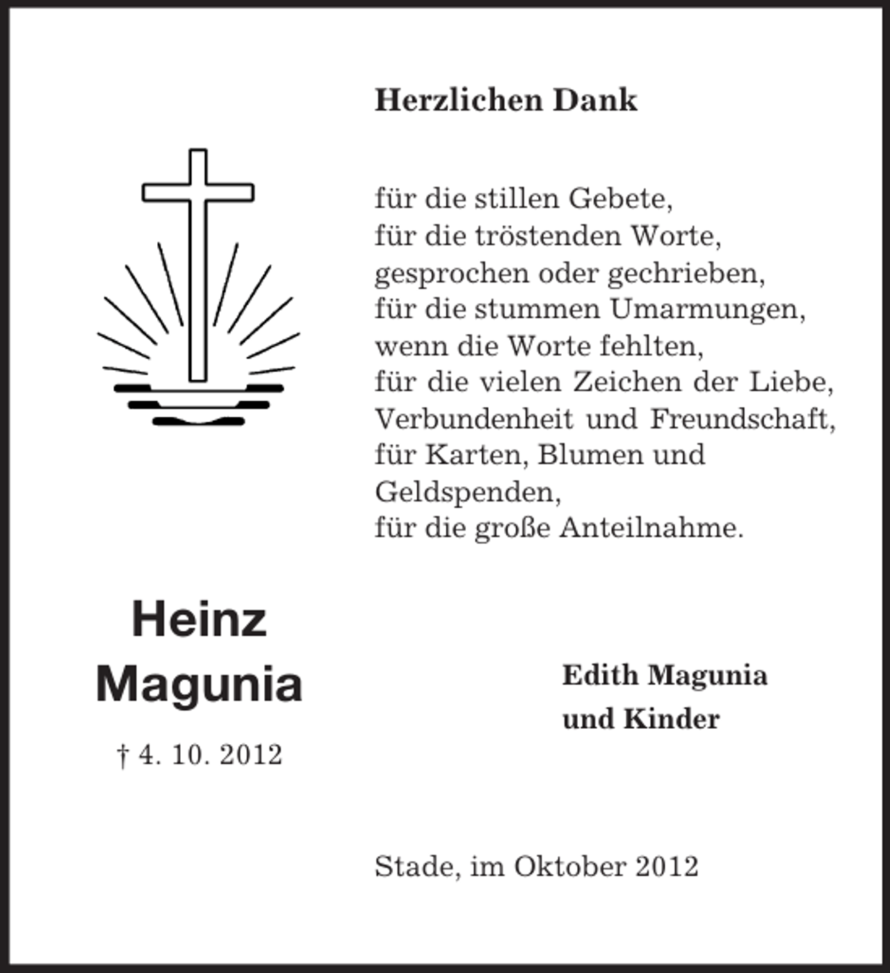 <p>Herzlichen Dank<br />für die stillen Gebete,<br />für die tröstenden Worte,<br />gesprochen oder gechrieben,<br />für die stummen Umarmungen,<br />wenn die Worte fehlten,<br />für die vielen Zeichen der Liebe,<br />Verbundenheit und Freundschaft,<br />für Karten, Blumen und<br />Geldspenden,<br />für die große Anteilnahme.</p><p>Heinz<br />Magunia</p><p>Edith Magunia<br />und Kinder</p><p>† 4. 10. 2012</p><p>Stade, im Oktober 2012</p>
