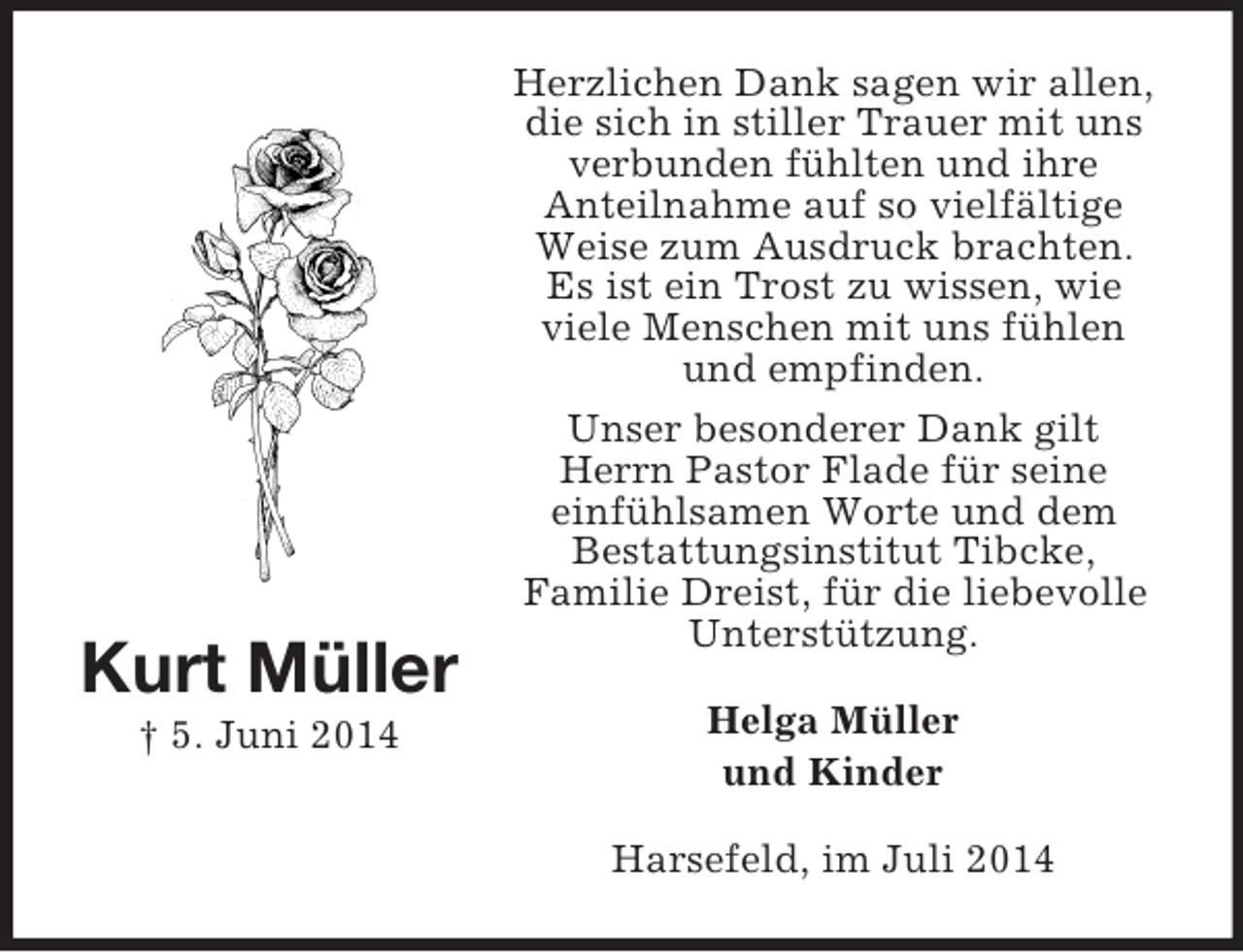 <p>Kurt Müller<br />† 5. Juni 2014<br />Herzlichen Dank sagen wir allen,<br />die sich in stiller Trauer mit uns verbunden fühlten und ihre<br />Anteilnahme auf so vielfältige Weise zum Ausdruck brachten.<br />Es ist ein Trost zu wissen, wie<br />viele Menschen mit uns fühlen und empfinden.<br />Unser besonderer Dank gilt<br />Herrn Pastor Flade für seine<br />einfühlsamen Worte und dem<br />Bestattungsinstitut Tibcke,<br />Familie Dreist, für die liebevolle Unterstützung.<br />Helga Müller<br />und Kinder<br />Harsefeld, im Juli 2014</p>