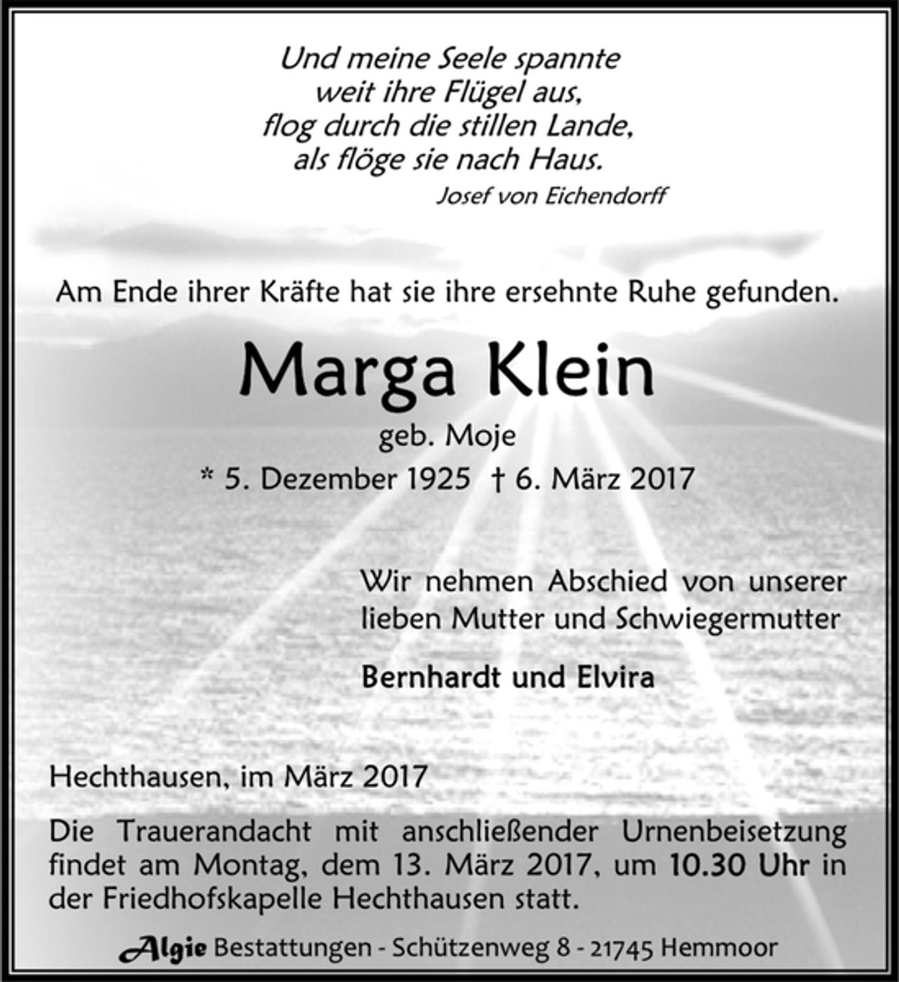 <p>Und meine Seele spannte<br />weit ihre Flügel aus,<br />flog durch die stillen Lande,<br />als flöge sie nach Haus.<br />Josef von Eichendorff<br />Am Ende ihrer Kräfte hat sie ihre ersehnte Ruhe gefunden.<br />Marga Klein<br />geb. Moje<br />* 5. Dezember 1925 † 6. März 2017<br />Wir nehmen Abschied von unserer<br />lieben Mutter und Schwiegermutter<br />Bernhardt und Elvira<br />Hechthausen, im März 2017<br />Die Trauerandacht mit anschließender Urnenbeisetzung<br />findet am Montag, dem 13. März 2017, um 10.30 Uhr in<br />der Friedhofskapelle Hechthausen statt.<br />Algie Bestattungen - Schützenweg 8 - 21745 Hemmoor</p>