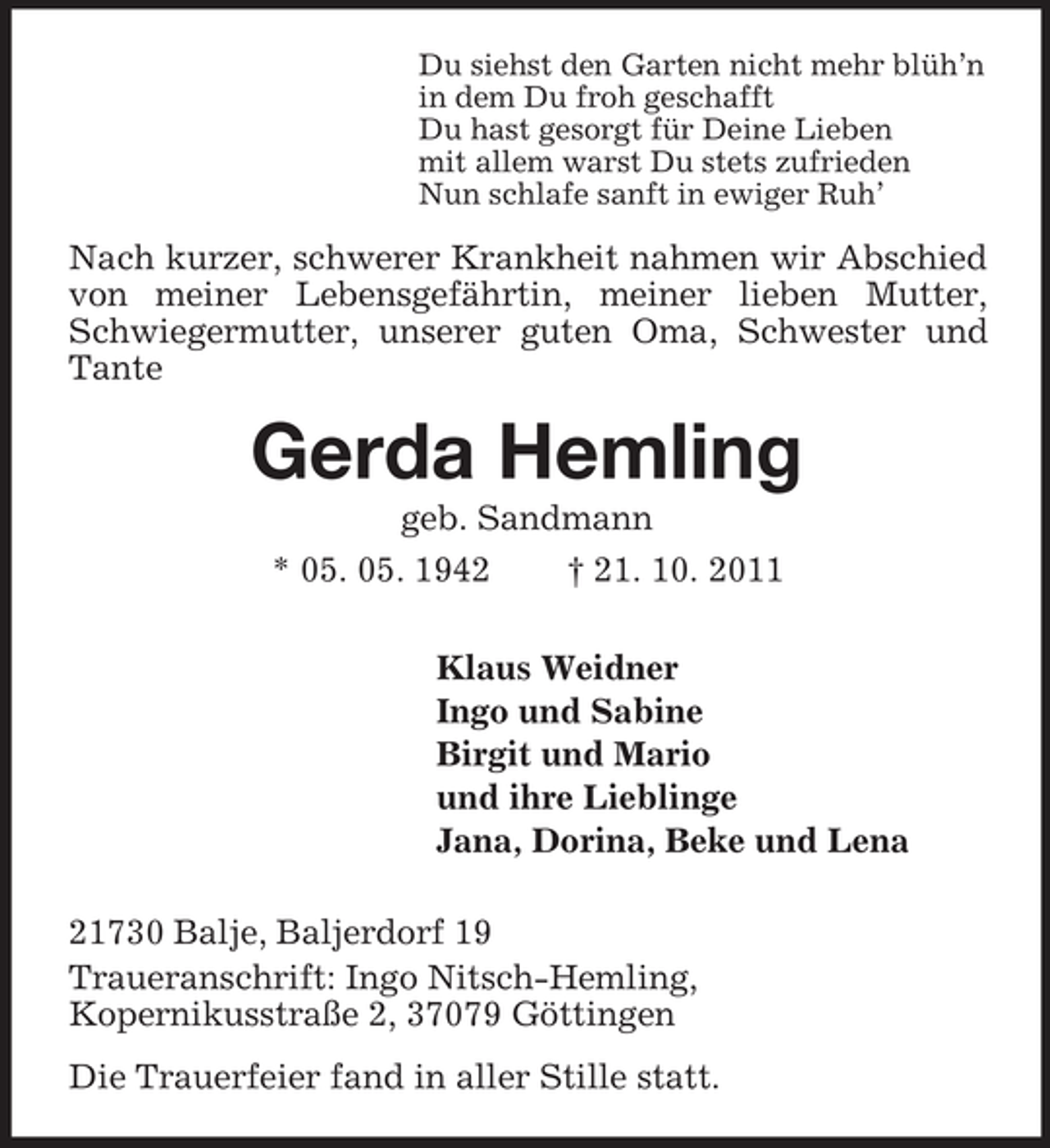 <p>Du siehst den Garten nicht mehr blüh’n<br />in dem Du froh geschafft<br />Du hast gesorgt für Deine Lieben<br />mit allem warst Du stets zufrieden<br />Nun schlafe sanft in ewiger Ruh’</p><p>Nach kurzer, schwerer Krankheit nahmen wir Abschied<br />von meiner Lebensgefährtin, meiner lieben Mutter,<br />Schwiegermutter, unserer guten Oma, Schwester und<br />Tante</p><p>Gerda Hemling<br />geb. Sandmann<br />* 05. 05. 1942<br />† 21. 10. 2011<br />Klaus Weidner<br />Ingo und Sabine<br />Birgit und Mario<br />und ihre Lieblinge<br />Jana, Dorina, Beke und Lena<br />21730 Balje, Baljerdorf 19<br />Traueranschrift: Ingo Nitsch-Hemling,<br />Kopernikusstraße 2, 37079 Göttingen<br />Die Trauerfeier fand in aller Stille statt.</p>