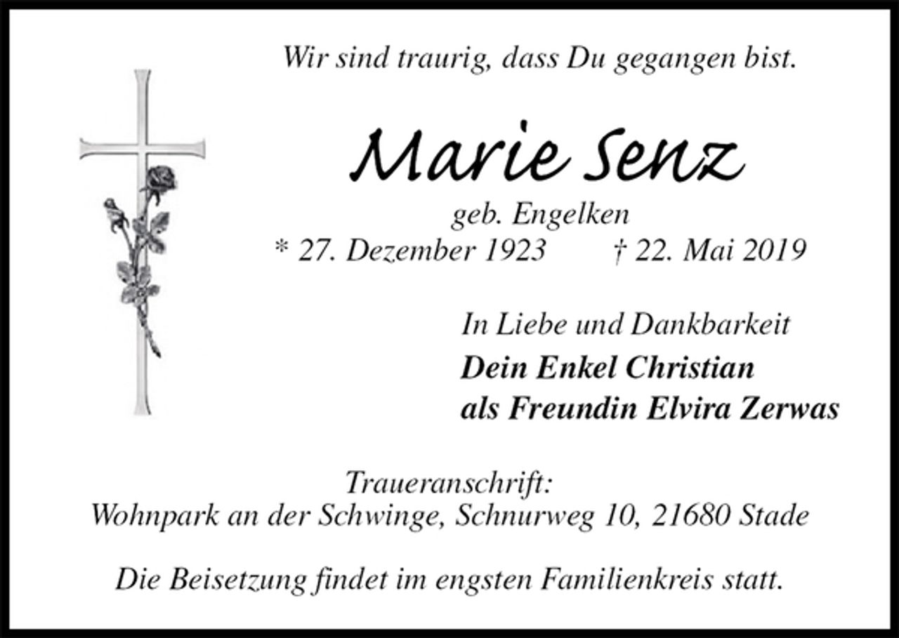 <p>Wir sind traurig, dass Du gegangen bist.<br />Marie Senz<br />geb. Engelken<br />* 27. Dezember 1923 † 22. Mai 2019<br />In Liebe und Dankbarkeit<br />Dein Enkel Christian<br />als Freundin Elvira Zerwas<br />Traueranschrift:<br />Wohnpark an der Schwinge, Schnurweg 10, 21680 Stade</p><p>Die Beisetzung findet im engsten Familienkreis statt.</p>