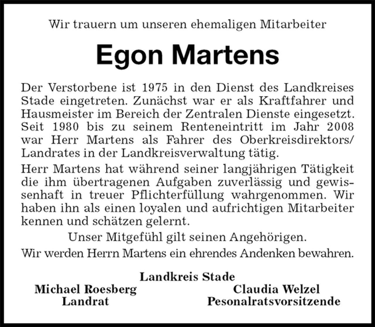 <p>Wir trauern um unseren ehemaligen Mitarbeiter<br />Egon Martens<br />Landkreis Stade<br />Michael Roesberg Claudia Welzel<br />Landrat Pesonalratsvorsitzende<br />Der Verstorbene ist 1975 in den Dienst des Landkreises Stade eingetreten. Zunächst war er als Kraftfahrer und Hausmeister im Bereich der Zentralen Dienste eingesetzt. Seit 1980 bis zu seinem Renteneintritt im Jahr 2008<br />war Herr Martens als Fahrer des Oberkreisdirektors/ Landrates in der Landkreisverwaltung tätig.<br />Herr Martens hat während seiner langjährigen Tätigkeit die ihm übertragenen Aufgaben zuverlässig und gewissenhaft in treuer Pflichterfüllung wahrgenommen. Wir haben ihn als einen loyalen und aufrichtigen Mitarbeiter kennen und schätzen gelernt.<br />Unser Mitgefühl gilt seinen Angehörigen.<br />Wir werden Herrn Martens ein ehrendes Andenken bewahren.</p>
