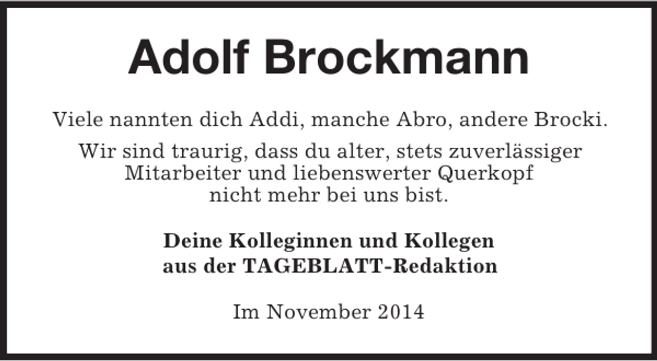 <p>Adolf Brockmann<br />Viele nannten dich Addi, manche Abro, andere Brocki.<br />Wir sind traurig, dass du alter, stets zuverlässiger<br />Mitarbeiter und liebenswerter Querkopf<br />nicht mehr bei uns bist.<br />Deine Kolleginnen und Kollegen<br />aus der TAGEBLATT-Redaktion<br />Im November 2014</p>