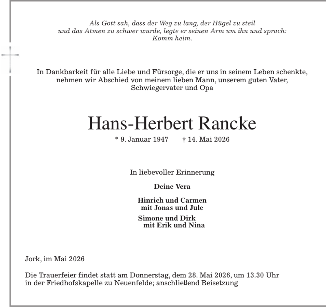 <p>Als Gott sah, dass der Weg zu lang, der Hügel zu steil<br />und das Atmen zu schwer wurde, legte er seinen Arm um ihn und sprach:<br />Komm heim.<br />In Dankbarkeit für alle Liebe und Fürsorge, die er uns in seinem Leben schenkte,<br />nehmen wir Abschied von meinem lieben Mann, unserem guten Vater,<br />Schwiegervater und Opa<br />Hans-Herbert Rancke<br />* 9. Januar 1947 † 14. Mai 2026<br />In liebevoller Erinnerung</p><p>Deine Vera</p><p>Hinrich und Carmen<br />mit Jonas und Jule<br />Simone und Dirk<br />mit Erik und Nina<br />Jork, im Mai 2026</p><p>Die Trauerfeier findet statt am Donnerstag, dem 28. Mai 2026, um 13.30 Uhr<br />in der Friedhofskapelle zu Neuenfelde; anschließend Beisetzung</p>