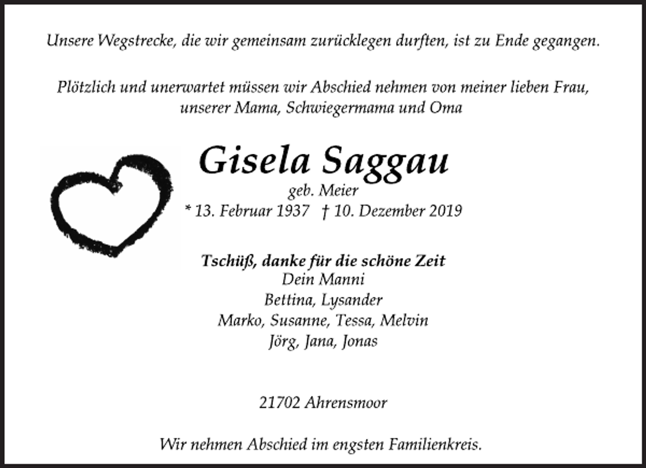 <p>Unsere Wegstrecke, die wir gemeinsam zurücklegen durften, ist zu Ende gegangen.<br />Plötzlich und unerwartet müssen wir Abschied nehmen von meiner lieben Frau, unserer Mama, Schwiegermama und Oma<br />Gisela Saggau<br />geb. Meier<br />* 13. Februar 1937 † 10. Dezember 2019<br />Tschüß, danke für die schöne Zeit<br />Dein Manni<br />Bettina, Lysander<br />Marko, Susanne, Tessa, Melvin<br />Jörg, Jana, Jonas<br />21702 Ahrensmoor<br />Wir nehmen Abschied im engsten Familienkreis.</p>