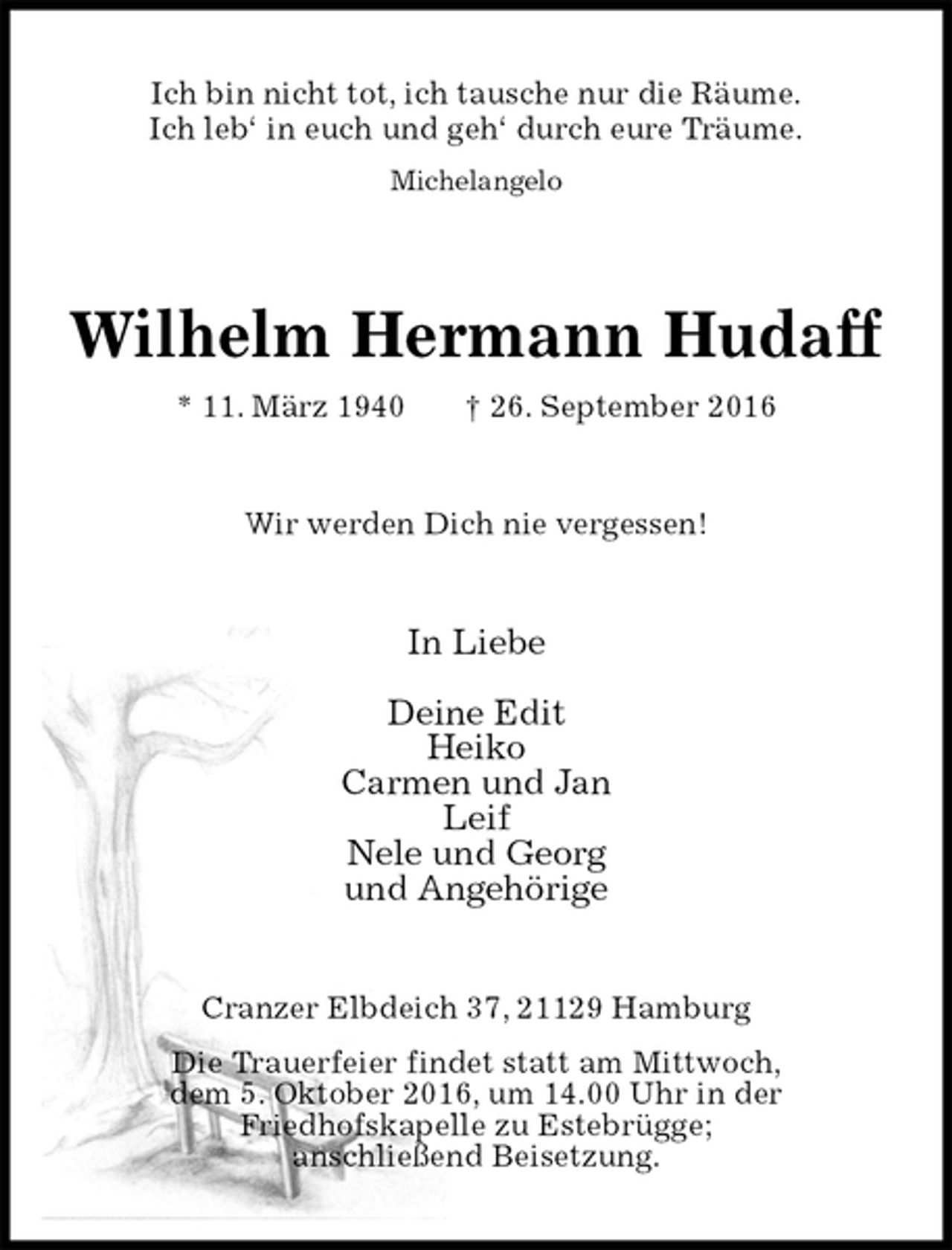 <p>Ich bin nicht tot, ich tausche nur die Räume.<br />Ich leb‘ in euch und geh‘ durch eure Träume.<br />Michelangelo<br />Wilhelm Hermann Hudaff<br />* 11. März 1940 † 26. September 2016<br />Wir werden Dich nie vergessen!<br />In Liebe</p><p>Deine Edit<br />Heiko<br />Carmen und Jan<br />Leif<br />Nele und Georg<br />und Angehörige<br />Cranzer Elbdeich 37, 21129 Hamburg<br />Die Trauerfeier findet statt am Mittwoch,<br />dem 5. Oktober 2016, um 14.00 Uhr in der<br />Friedhofskapelle zu Estebrügge;<br />anschließend Beisetzung.</p>