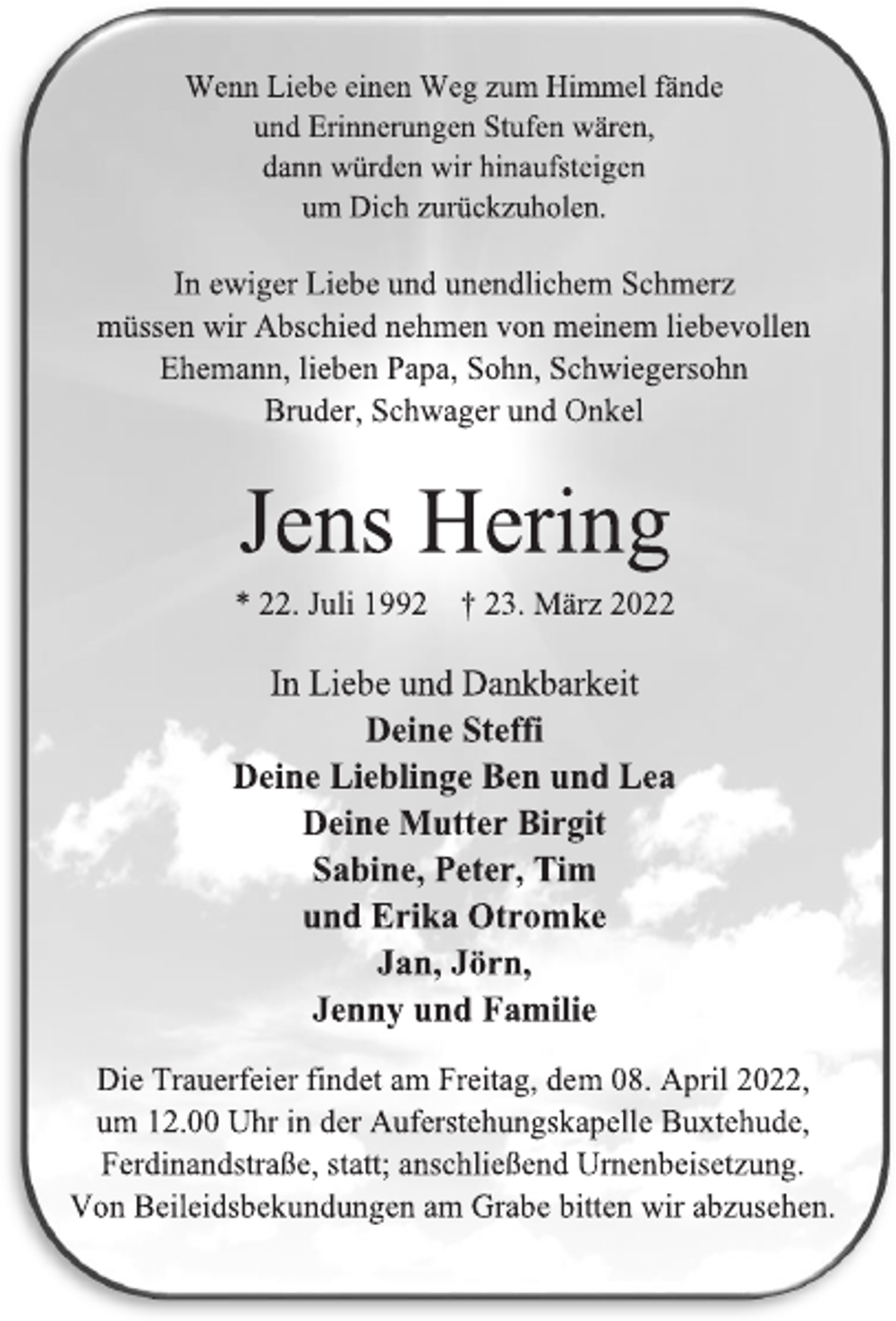 <p>Wenn Liebe einen Weg zum Himmel fände<br />und Erinnerungen Stufen wären,<br />dann würden wir hinaufsteigen<br />um Dich zurückzuholen.<br />In ewiger Liebe und unendlichem Schmerz<br />müssen wir Abschied nehmen von meinem liebevollen<br />Ehemann, lieben Papa, Sohn, Schwiegersohn<br />Bruder, Schwager und Onkel<br />Jens Hering<br />* 22. Juli 1992 † 23. März 2022<br />In Liebe und Dankbarkeit<br />Deine Steffi<br />Deine Lieblinge Ben und Lea<br />Deine Mutter Birgit<br />Sabine, Peter, Tim<br />und Erika Otromke<br />Jan, Jörn,<br />Jenny und Familie<br />Die Trauerfeier findet am Freitag, dem 08. April 2022,<br />um 12.00 Uhr in der Auferstehungskapelle Buxtehude,<br />Ferdinandstraße, statt; anschließend Urnenbeisetzung.<br />Von Beileidsbekundungen am Grabe bitten wir abzusehen.</p>