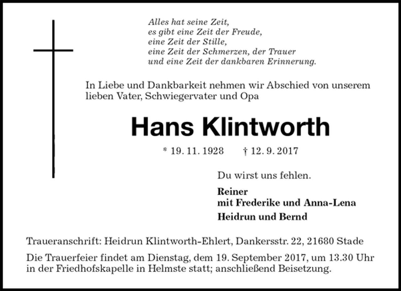 <p>Alles hat seine Zeit,<br />es gibt eine Zeit der Freude,<br />eine Zeit der Stille,<br />eine Zeit der Schmerzen, der Trauer<br />und eine Zeit der dankbaren Erinnerung.<br />In Liebe und Dankbarkeit nehmen wir Abschied von unserem lieben Vater, Schwiegervater und Opa<br />Hans Klintworth<br />* 19. 11. 1928 † 12. 9. 2017<br />Du wirst uns fehlen.<br />Reiner<br />mit Frederike und Anna-Lena<br />Heidrun und Bernd<br />Traueranschrift: Heidrun Klintworth-Ehlert, Dankersstr. 22, 21680 Stade<br />Die Trauerfeier findet am Dienstag, dem 19. September 2017, um 13.30 Uhr in der Friedhofskapelle in Helmste statt; anschließend Beisetzung.</p>
