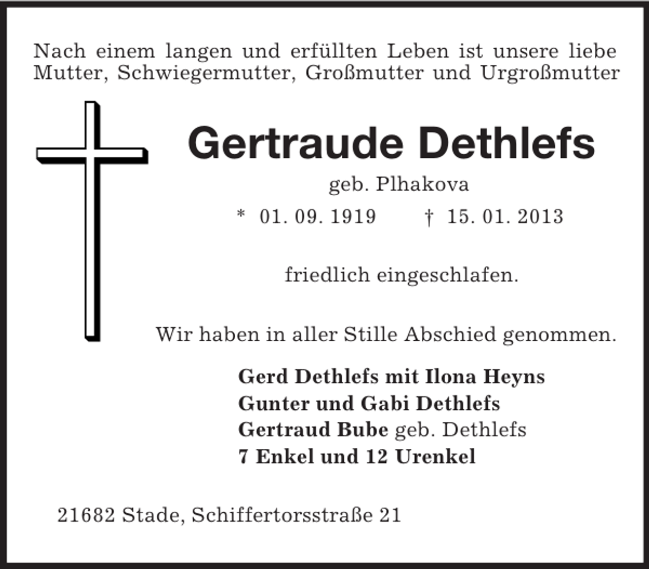 <p>Nach einem langen und erfüllten Leben ist unsere liebe Mutter, Schwiegermutter, Großmutter und Urgroßmutter<br />Gertraude Dethlefs<br />geb. Plhakova<br />* 01. 09. 1919 † 15. 01. 2013<br />friedlich eingeschlafen.<br />Wir haben in aller Stille Abschied genommen.<br />Gerd Dethlefs mit Ilona Heyns<br />Gunter und Gabi Dethlefs<br />Gertraud Bube geb. Dethlefs<br />7 Enkel und 12 Urenkel<br />21682 Stade, Schiffertorsstraße 21</p>