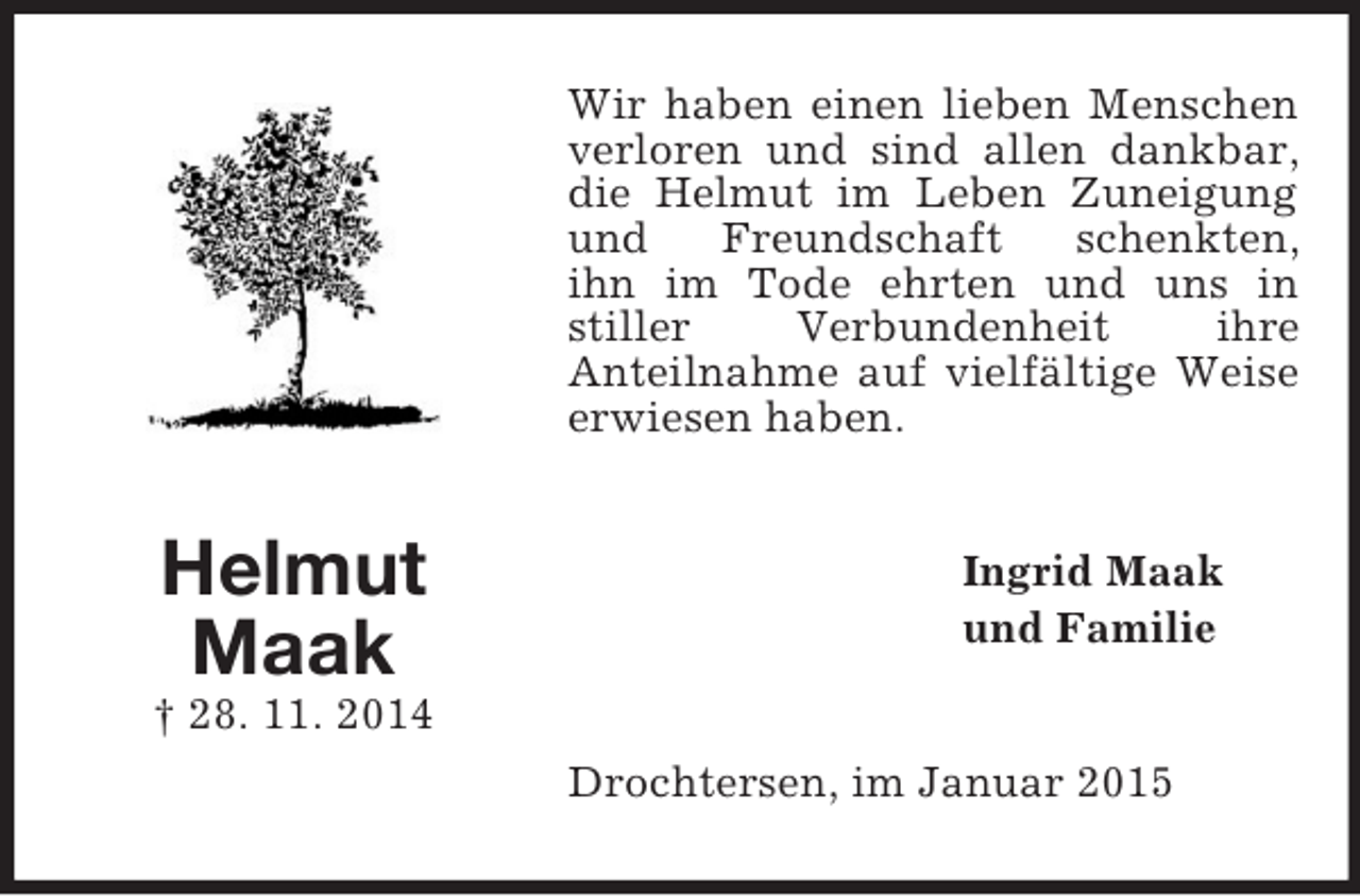 <p>Helmut<br />Maak<br />† 28. 11. 2014<br />Wir haben einen lieben Menschen verloren und sind allen dankbar,<br />die Helmut im Leben Zuneigung und Freundschaft schenkten,<br />ihn im Tode ehrten und uns in stiller Verbundenheit ihre<br />Anteilnahme auf vielfältige Weise erwiesen haben.<br />Ingrid Maak<br />und Familie<br />Drochtersen, im Januar 2015</p>