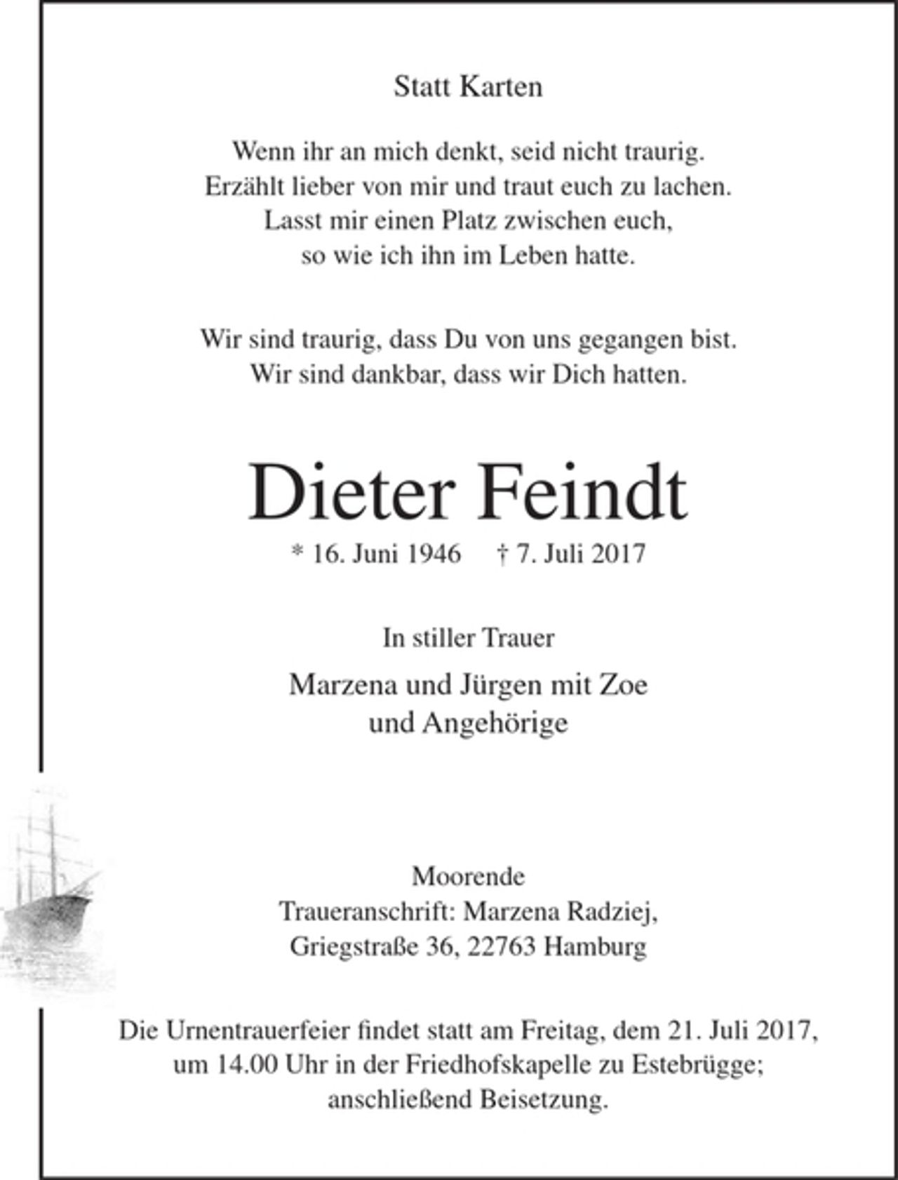 <p>Statt Karten</p><p>Wenn ihr an mich denkt, seid nicht traurig.<br />Erzählt lieber von mir und traut euch zu lachen.<br />Lasst mir einen Platz zwischen euch,<br />so wie ich ihn im Leben hatte.</p><p>Wir sind traurig, dass Du von uns gegangen bist.<br />Wir sind dankbar, dass wir Dich hatten.</p><p>Dieter Feindt</p><p>* 16. Juni 1946 + 7. Juli 2017</p><p>In stiller Trauer</p><p>Marzena und Jürgen mit Zoe<br />und Angehörige</p><p>Moorende<br />Traueranschrift Marzena Radziej, Greigstraße 36, 22763 Hamburg</p><p>Die Urnentrauerfeier findet statt am Freitag, dem 21. Juli 2017, um 14.00 Uhr in der Friedhofskapelle zu Estebrügge; anschließend Beisetzung.</p>