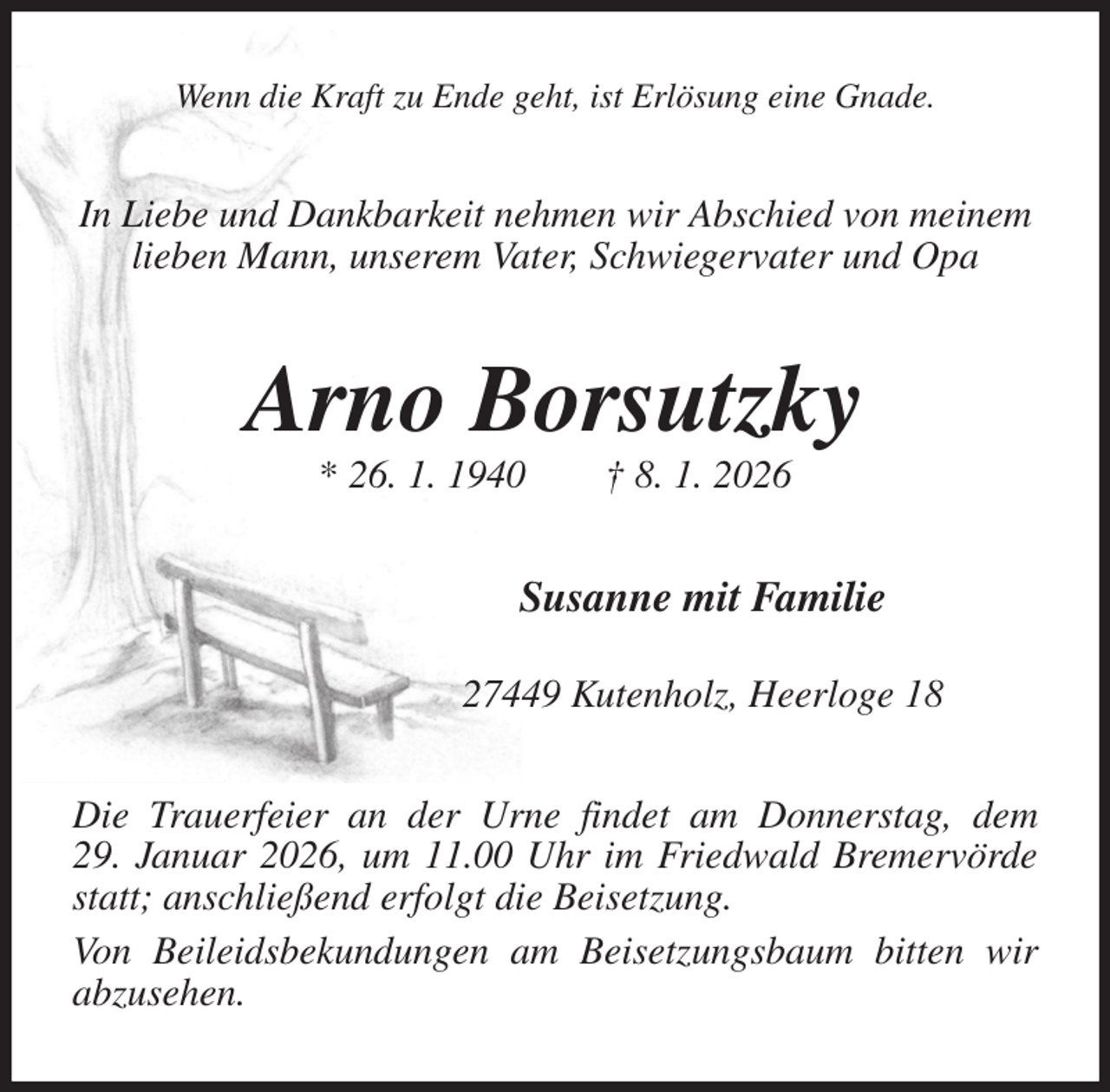 <p>Wenn die Kraft zu Ende geht, ist Erlösung eine Gnade.<br />In Liebe und Dankbarkeit nehmen wir Abschied von meinem<br />lieben Mann, unserem Vater, Schwiegervater und Opa<br />Arno Borsutzky<br />* 26. 1. 1940 † 8. 1. 2026<br />Susanne mit Familie</p><p>27449 Kutenholz, Heerloge 18<br />Die Trauerfeier an der Urne findet am Donnerstag, dem<br />29. Januar 2026, um 11.00 Uhr im Friedwald Bremervörde statt; anschließend erfolgt die Beisetzung.<br />Von Beileidsbekundungen am Beisetzungsbaum bitten wir abzusehen.</p>