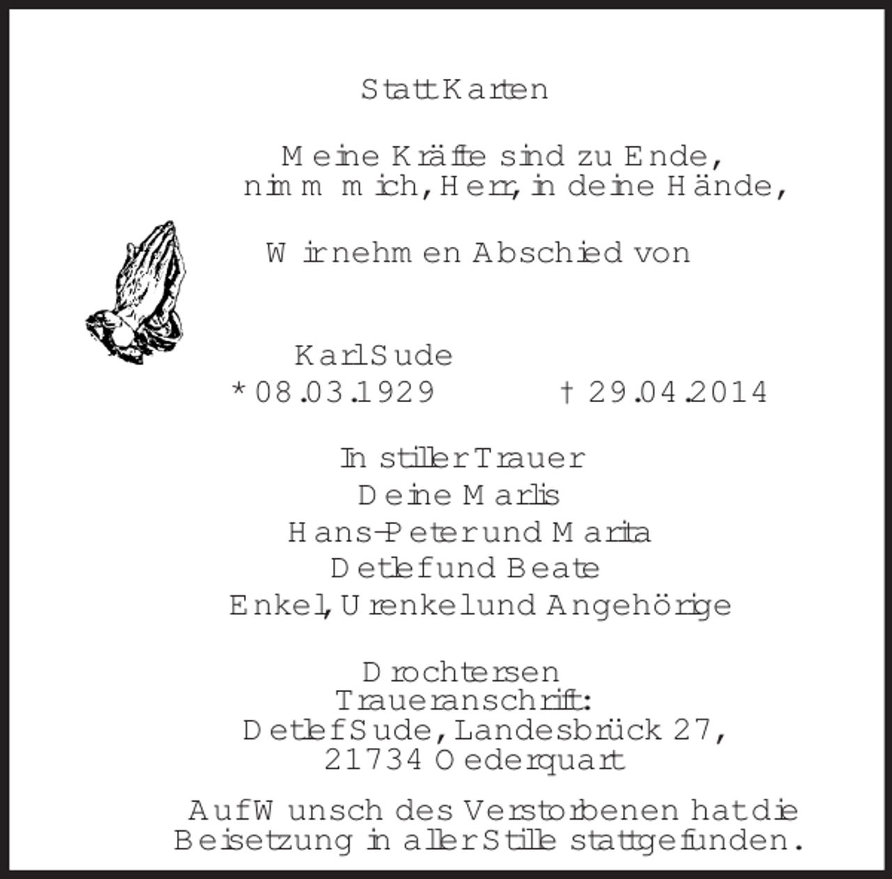 <p>Statt Karten<br />Meine Kräfte sind zu Ende,<br />nimm mich, Herr, in deine Hände,<br />Wir nehmen Abschied von<br />Karl Sude<br />* 08.03.1929 † 29.04.2014<br />In stiller Trauer<br />Deine Marlis<br />Hans-Peter und Marita<br />Detlef und Beate<br />Enkel, Urenkel und Angehörige<br />Drochtersen<br />Traueranschrift:<br />Detlef Sude, Landesbrück 27,<br />21734 Oederquart<br />Auf Wunsch des Verstorbenen hat die<br />Beisetzung in aller Stille stattgefunden.</p>