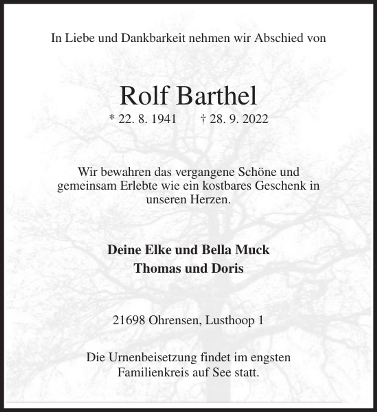 <p>In Liebe und Dankbarkeit nehmen wir Abschied von<br />Rolf Barthel<br />* 22. 8. 1941 † 28. 9. 2022<br />Wir bewahren das vergangene Schöne und<br />gemeinsam Erlebte wie ein kostbares Geschenk in<br />unseren Herzen.<br />Deine Elke und Bella Muck<br />Thomas und Doris<br />21698 Ohrensen, Lusthoop 1</p><p>Die Urnenbeisetzung findet im engsten<br />Familienkreis auf See statt.</p>