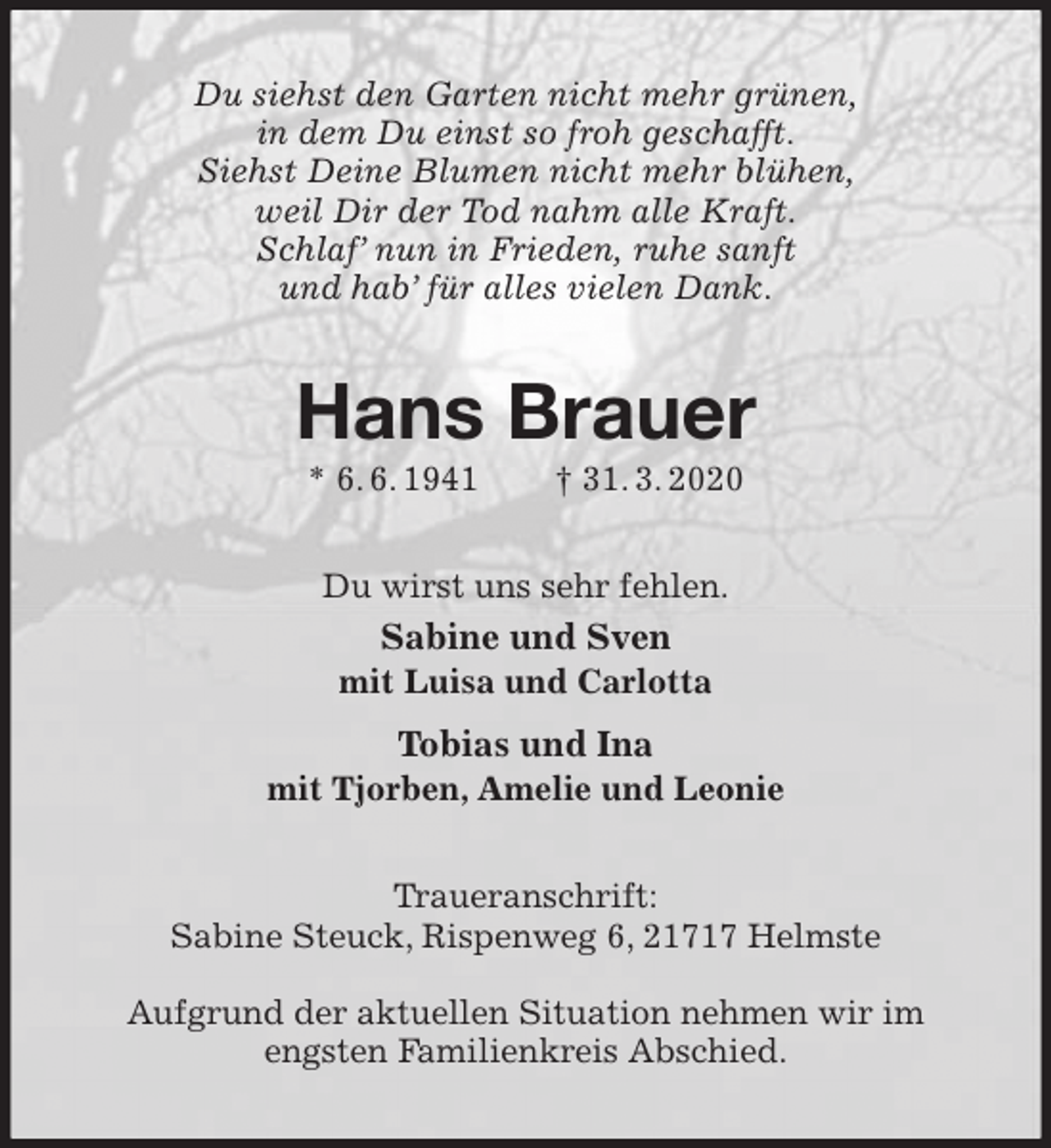 <p>Du siehst den Garten nicht mehr grünen,<br />in dem Du einst so froh geschafft.<br />Siehst Deine Blumen nicht mehr blühen,<br />weil Dir der Tod nahm alle Kraft.<br />Schlaf’ nun in Frieden, ruhe sanft<br />und hab’ für alles vielen Dank.<br />Hans Brauer<br />* 6. 6. 1941 † 31. 3. 2020<br />Du wirst uns sehr fehlen.<br />Sabine und Sven<br />mit Luisa und Carlotta<br />Tobias und Ina<br />mit Tjorben, Amelie und Leonie<br />Traueranschrift:<br />Sabine Steuck, Rispenweg 6, 21717 Helmste</p>
<p>Aufgrund der aktuellen Situation nehmen wir im engsten Familienkreis Abschied.</p>