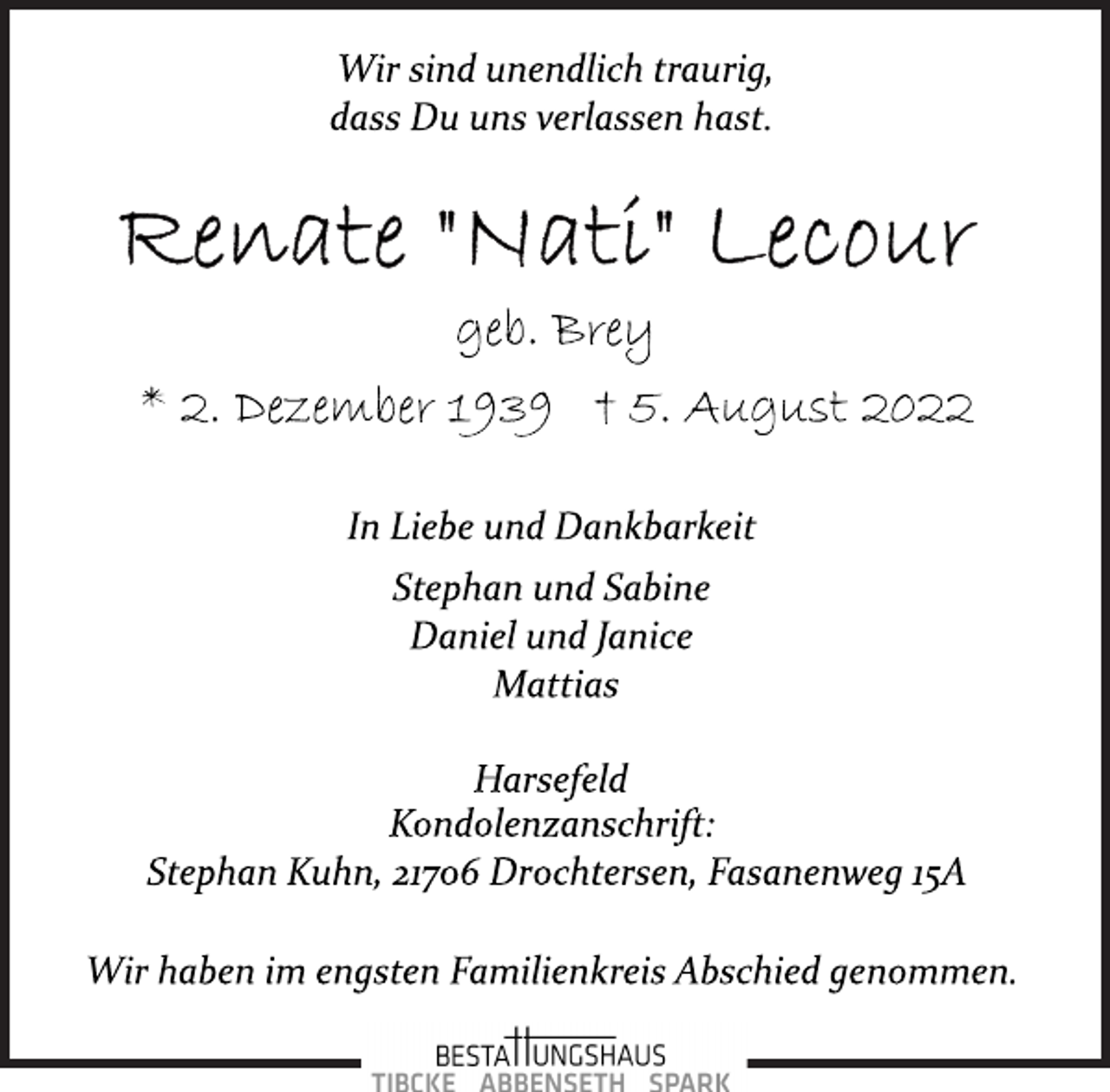 <p>Wir sind unendlich traurig,<br />dass Du uns verlassen hast.<br />Renate "Nati" Lecour<br />geb. Brey<br />* 2. Dezember 1939 † 5. August 2022<br />In Liebe und Dankbarkeit<br />Stephan und Sabine<br />Daniel und Janice<br />Mattias<br />Harsefeld<br />Kondolenzanschrift:<br />Stephan Kuhn, 21706 Drochtersen, Fasanenweg 15A<br />Wir haben im engsten Familienkreis Abschied genommen.</p>