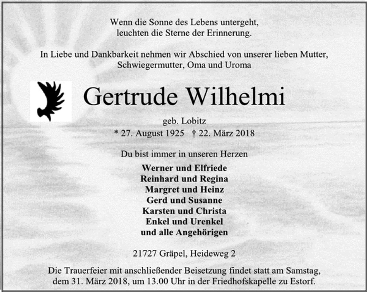 <p>Wenn die Sonne des Lebens untergeht,<br />leuchten die Sterne der Erinnerung.<br />In Liebe und Dankbarkeit nehmen wir Abschied von unserer lieben Mutter, Schwiegermutter, Oma und Uroma<br />Gertrude Wilhelmi<br />geb. Lobitz<br />* 27. August 1925 † 22. März 2018<br />Du bist immer in unseren Herzen<br />Werner und Elfriede<br />Reinhard und Regina<br />Margret und Heinz<br />Gerd und Susanne<br />Karsten und Christa<br />Enkel und Urenkel<br />und alle Angehörigen<br />21727 Gräpel, Heideweg 2<br />Die Trauerfeier mit anschließender Beisetzung findet statt am Samstag,<br />dem 31. März 2018, um 13.00 Uhr in der Friedhofskapelle zu Estorf.</p>