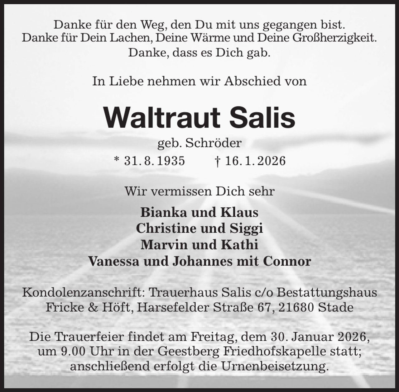 <p>Danke für den Weg, den Du mit uns gegangen bist.<br />Danke für Dein Lachen, Deine Wärme und Deine Großherzigkeit.<br />Danke, dass es Dich gab.<br />In Liebe nehmen wir Abschied von<br />Waltraut Salis<br />geb. Schröder<br />* 31. 8. 1935 † 16. 1. 2026<br />Wir vermissen Dich sehr<br />Bianka und Klaus<br />Christine und Siggi<br />Marvin und Kathi<br />Vanessa und Johannes mit Connor<br />Kondolenzanschrift: Trauerhaus Salis c/o Bestattungshaus<br />Fricke &amp; Höft, Harsefelder Straße 67, 21680 Stade</p><p>Die Trauerfeier findet am Freitag, dem 30. Januar 2026,<br />um 9.00 Uhr in der Geestberg Friedhofskapelle statt;<br />anschließend erfolgt die Urnenbeisetzung.</p>