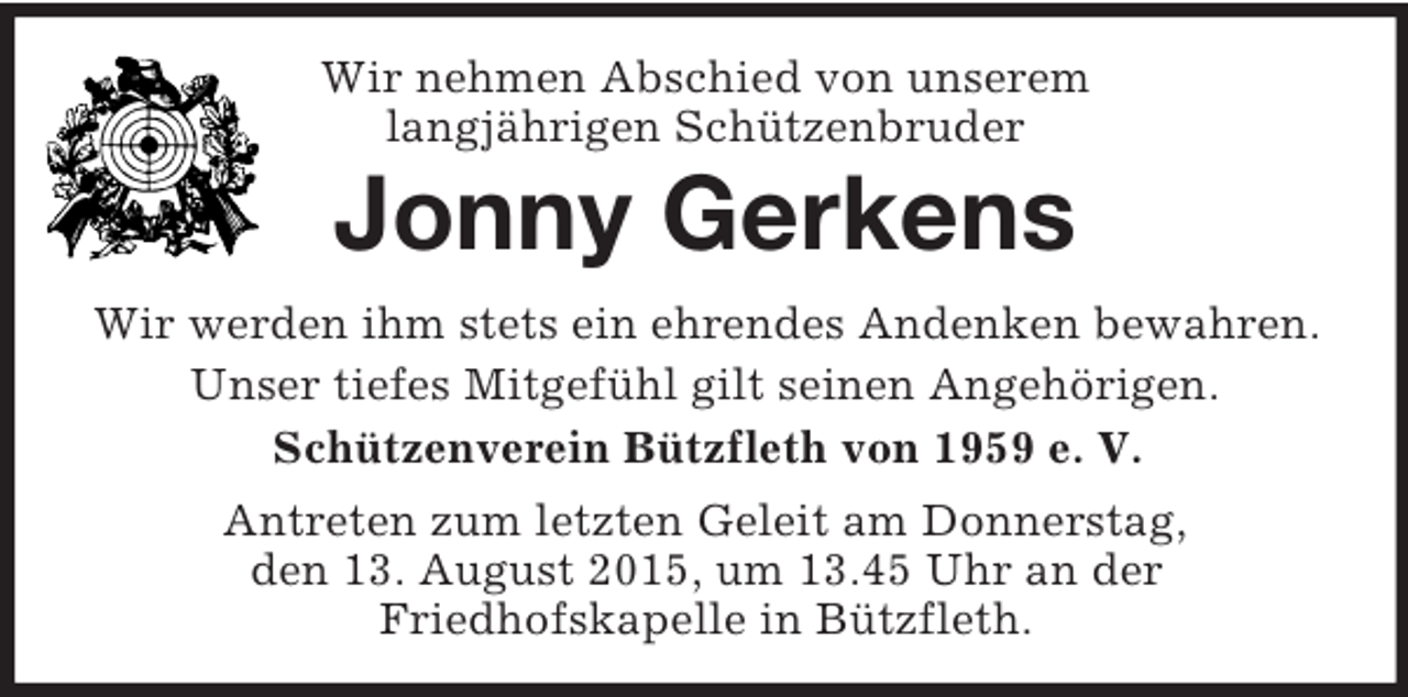 <p>Wir nehmen Abschied von unserem<br />langjährigen Schützenbruder<br />Jonny Gerkens<br />Wir werden ihm stets ein ehrendes Andenken bewahren. Unser tiefes Mitgefühl gilt seinen Angehörigen.<br />Schützenverein Bützfleth von 1959 e. V.<br />Antreten zum letzten Geleit am Donnerstag,<br />den 13. August 2015, um 13.45 Uhr an der<br />Friedhofskapelle in Bützfleth.</p>