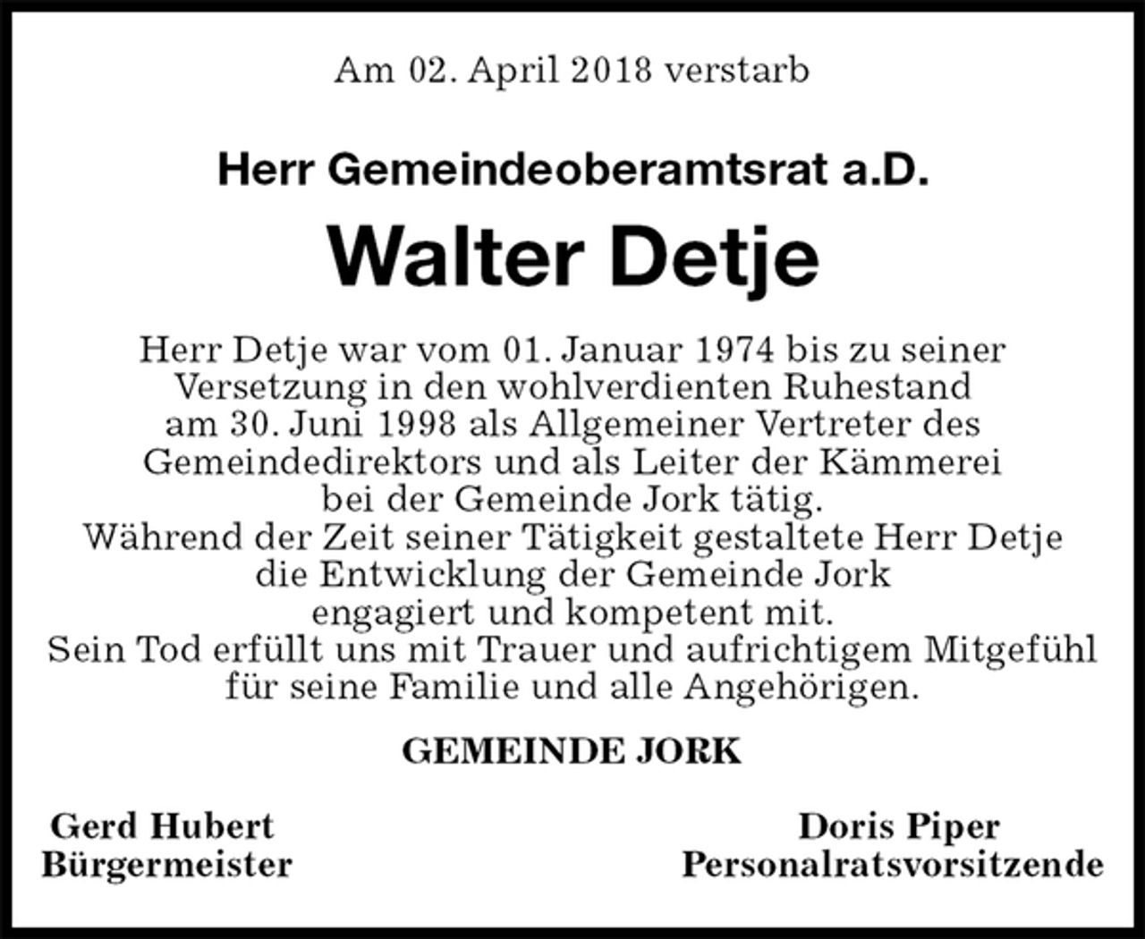 <p>Am 02. April 2018 verstarb<br />Herr Gemeindeoberamtsrat a.D.<br />Walter Detje<br />GEMEINDE JORK</p><p>Gerd Hubert Doris Piper<br />Bürgermeister Personalratsvorsitzende<br />Herr Detje war vom 01. Januar 1974 bis zu seiner<br />Versetzung in den wohlverdienten Ruhestand<br />am 30. Juni 1998 als Allgemeiner Vertreter des<br />Gemeindedirektors und als Leiter der Kämmerei<br />bei der Gemeinde Jork tätig.<br />Während der Zeit seiner Tätigkeit gestaltete Herr Detje<br />die Entwicklung der Gemeinde Jork<br />engagiert und kompetent mit.<br />Sein Tod erfüllt uns mit Trauer und aufrichtigem Mitgefühl für seine Familie und alle Angehörigen.</p>