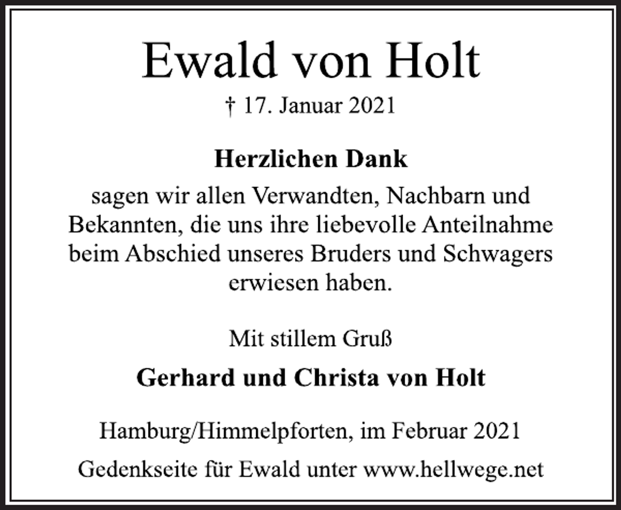 <p>Ewald von Holt<br />† 17. Januar 2021<br />Herzlichen Dank<br />sagen wir allen Verwandten, Nachbarn und<br />Bekannten, die uns ihre liebevolle Anteilnahme<br />beim Abschied unseres Bruders und Schwagers<br />erwiesen haben.<br />Mit stillem Gruß<br />Gerhard und Christa von Holt<br />Hamburg/Himmelpforten, im Februar 2021<br />Gedenkseite für Ewald unter www.hellwege.net</p>