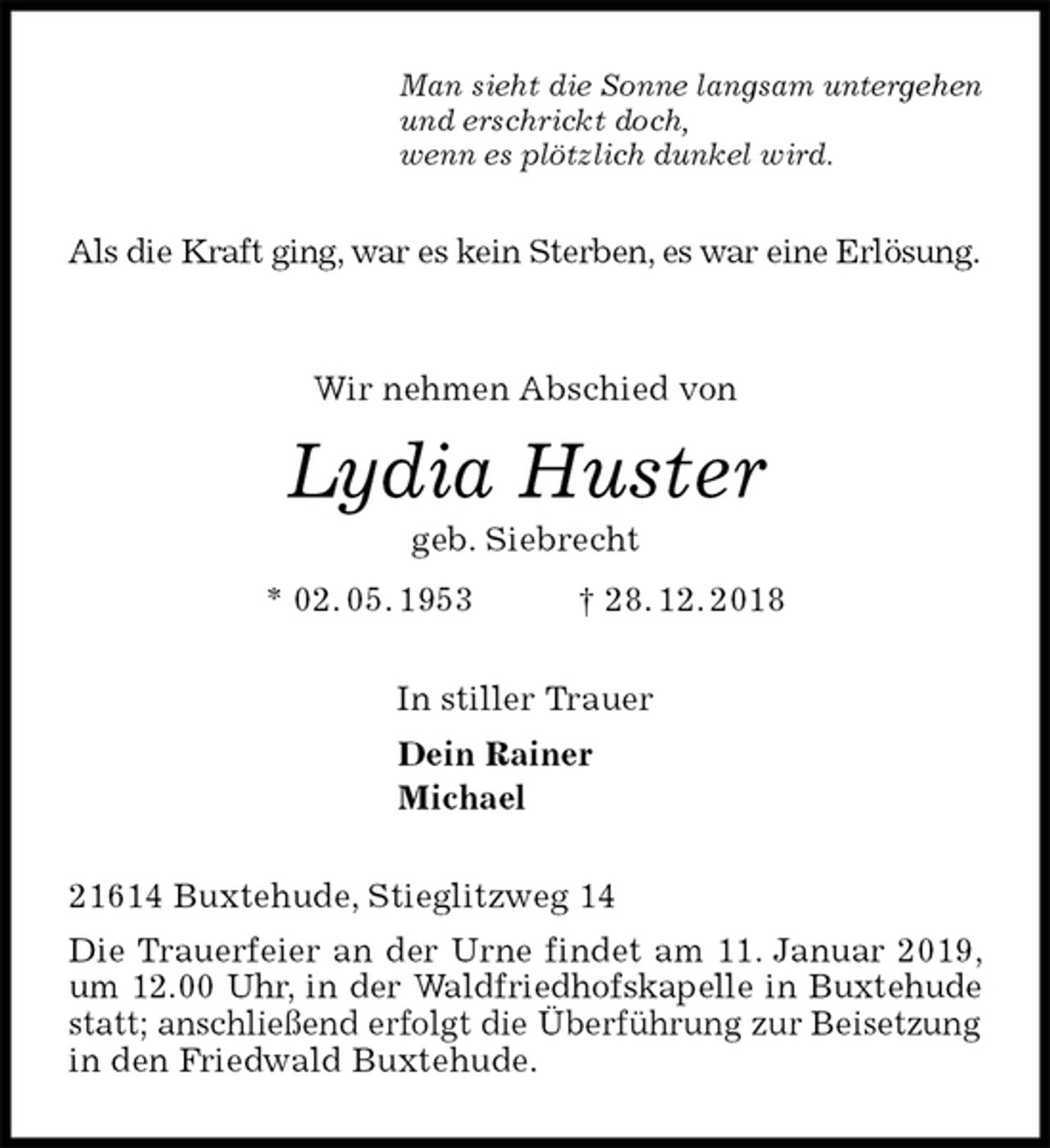 <p>Man sieht die Sonne langsam untergehen<br />und erschrickt doch,<br />wenn es plötzlich dunkel wird.<br />Als die Kraft ging, war es kein Sterben, es war eine Erlösung.</p><p>Wir nehmen Abschied von<br />Lydia Huster<br />geb. Siebrecht<br />* 02. 05. 1953 † 28. 12. 2018<br />In stiller Trauer<br />Dein Rainer<br />Michael<br />21614 Buxtehude, Stieglitzweg 14<br />Die Trauerfeier an der Urne findet am 11. Januar 2019, um 12.00 Uhr, in der Waldfriedhofskapelle in Buxtehude statt; anschließend erfolgt die Überführung zur Beisetzung<br />in den Friedwald Buxtehude.</p>
