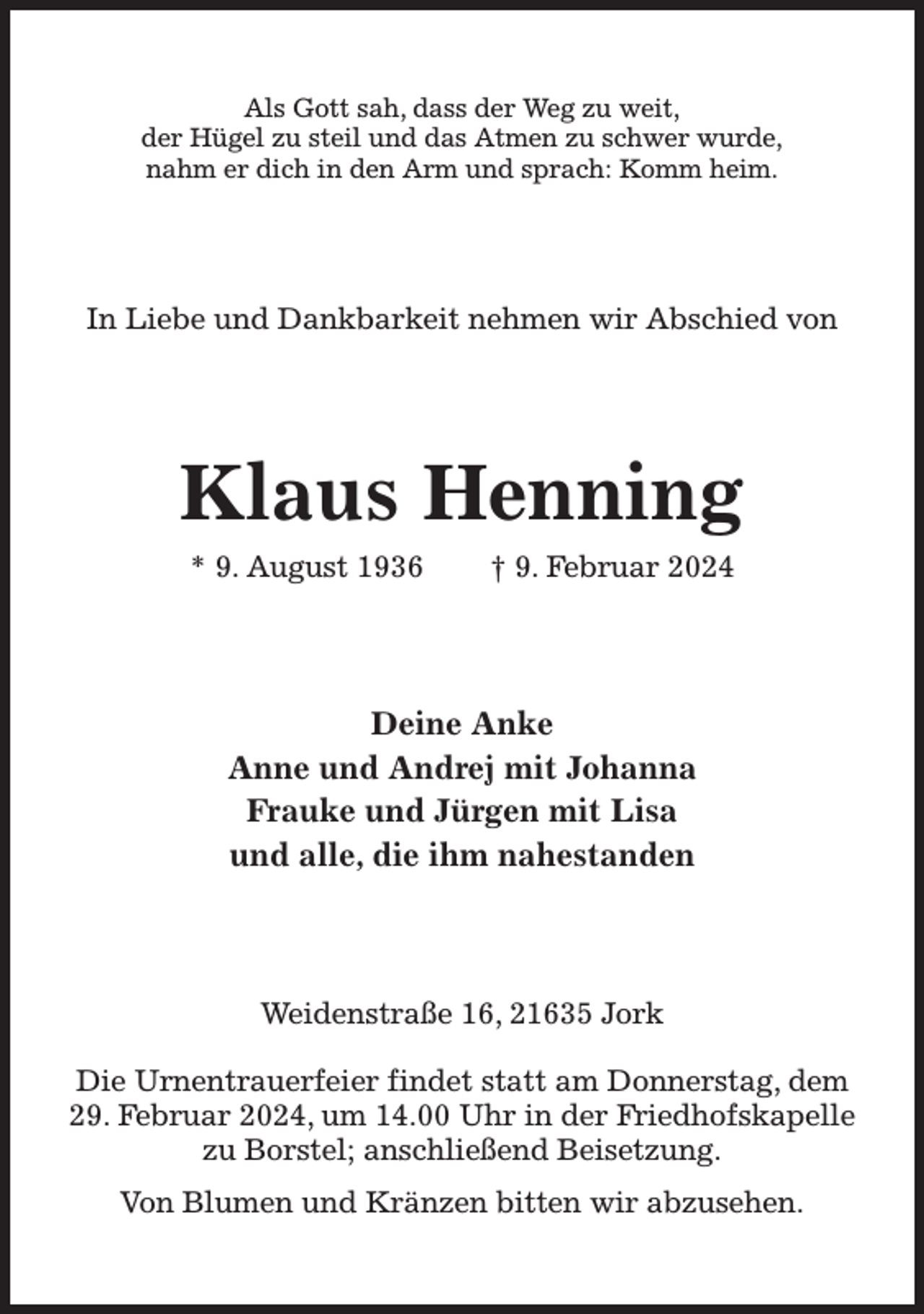 <p>Als Gott sah, dass der Weg zu weit,<br />der Hügel zu steil und das Atmen zu schwer wurde,<br />nahm er dich in den Arm und sprach: Komm heim.<br />In Liebe und Dankbarkeit nehmen wir Abschied von<br />Klaus Henning<br />* 9. August 1936 † 9. Februar 2024<br />Deine Anke<br />Anne und Andrej mit Johanna<br />Frauke und Jürgen mit Lisa<br />und alle, die ihm nahestanden<br />Weidenstraße 16, 21635 Jork</p><p>Die Urnentrauerfeier findet statt am Donnerstag, dem 29. Februar 2024, um 14.00 Uhr in der Friedhofskapelle zu Borstel; anschließend Beisetzung.<br />Von Blumen und Kränzen bitten wir abzusehen.</p>