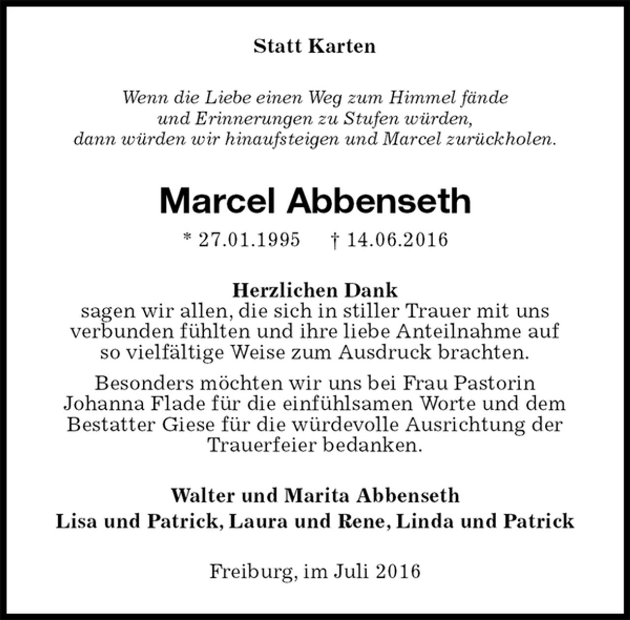 <p>Statt Karten<br />Wenn die Liebe einen Weg zum Himmel fände<br />und Erinnerungen zu Stufen würden,<br />dann würden wir hinaufsteigen und Marcel zurückholen.<br />Marcel Abbenseth<br />* 27.01.1995 † 14.06.2016<br />Herzlichen Dank<br />sagen wir allen, die sich in stiller Trauer mit uns<br />verbunden fühlten und ihre liebe Anteilnahme auf<br />so vielfältige Weise zum Ausdruck brachten.<br />Besonders möchten wir uns bei Frau Pastorin<br />Johanna Flade für die einfühlsamen Worte und dem<br />Bestatter Giese für die würdevolle Ausrichtung der Trauerfeier bedanken.<br />Walter und Marita Abbenseth<br />Lisa und Patrick, Laura und Rene, Linda und Patrick<br />Freiburg, im Juli 2016</p>