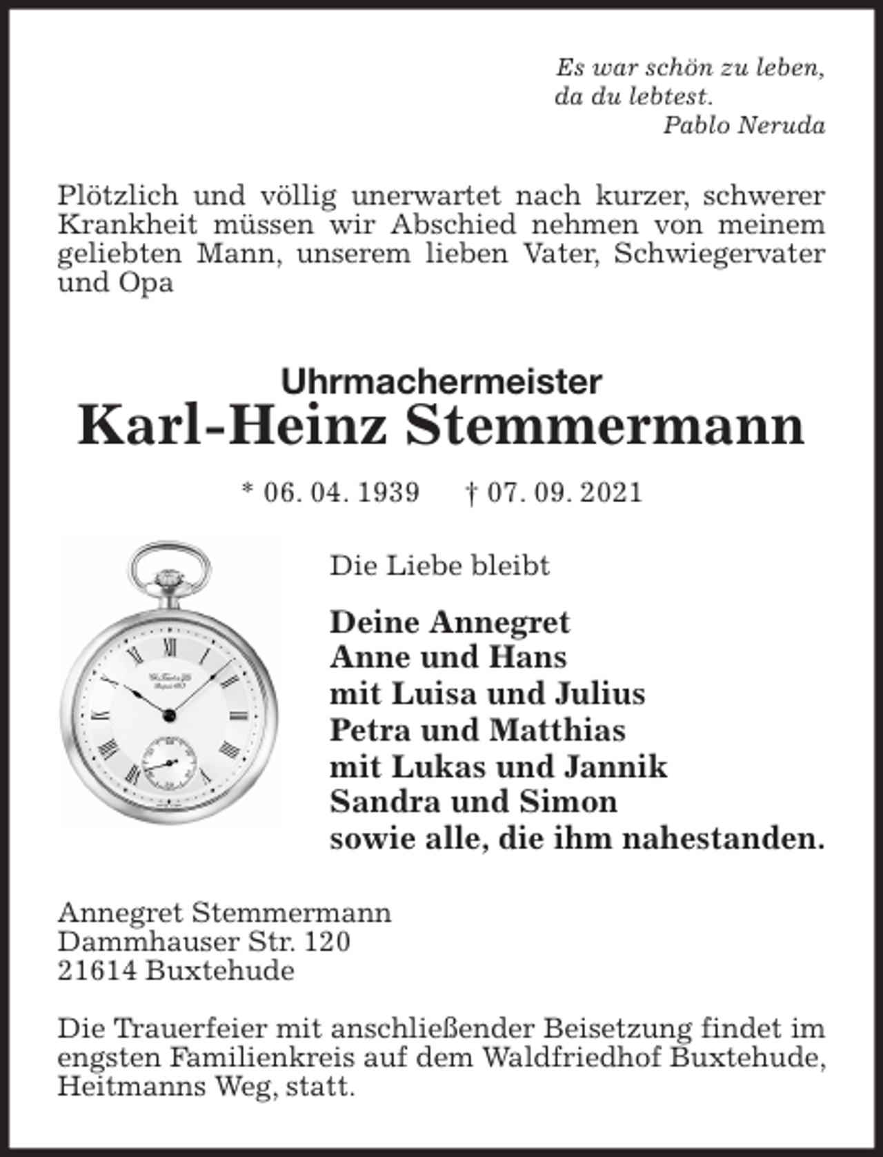 <p>Es war schön zu leben,<br />da du lebtest.<br />Pablo Neruda<br />Plötzlich und völlig unerwartet nach kurzer, schwerer Krankheit müssen wir Abschied nehmen von meinem geliebten Mann, unserem lieben Vater, Schwiegervater und Opa<br />Uhrmachermeister<br />Karl-Heinz Stemmermann<br />* 06. 04. 1939 † 07. 09. 2021<br />Die Liebe bleibt</p>
<p>Deine Annegret<br />Anne und Hans<br />mit Luisa und Julius<br />Petra und Matthias<br />mit Lukas und Jannik<br />Sandra und Simon<br />sowie alle, die ihm nahestanden.<br />Annegret Stemmermann<br />Dammhauser Str. 120<br />21614 Buxtehude</p>
<p>Die Trauerfeier mit anschließender Beisetzung findet im engsten Familienkreis auf dem Waldfriedhof Buxtehude, Heitmanns Weg, statt.</p>
