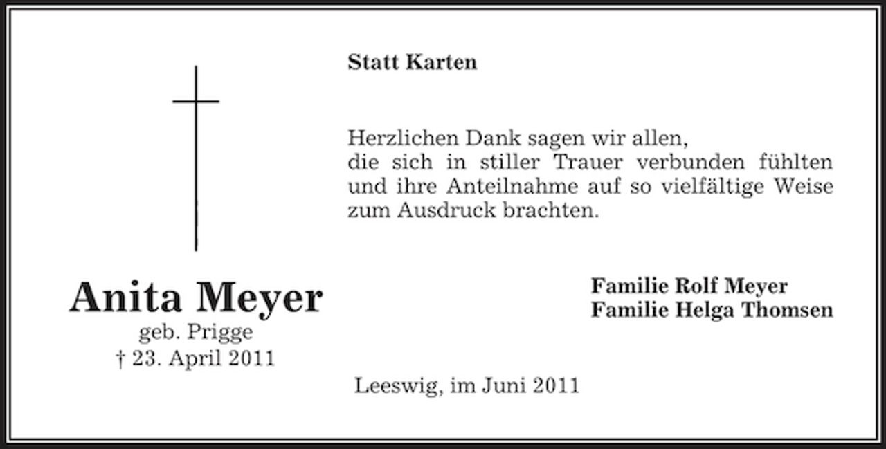 <p>Statt Karten</p><p>Herzlichen Dank sagen wir allen, die sich in stiller Trauer verbunden fühlten und ihre Anteilnahme auf so vielfältige Weise zum Ausdruck brachten.</p><p>Anita Meyer<br />geb. Prigge † 23. April 2011 Leeswig, im Juni 2011</p><p>Familie Rolf Meyer Familie Helga Thomsen</p>