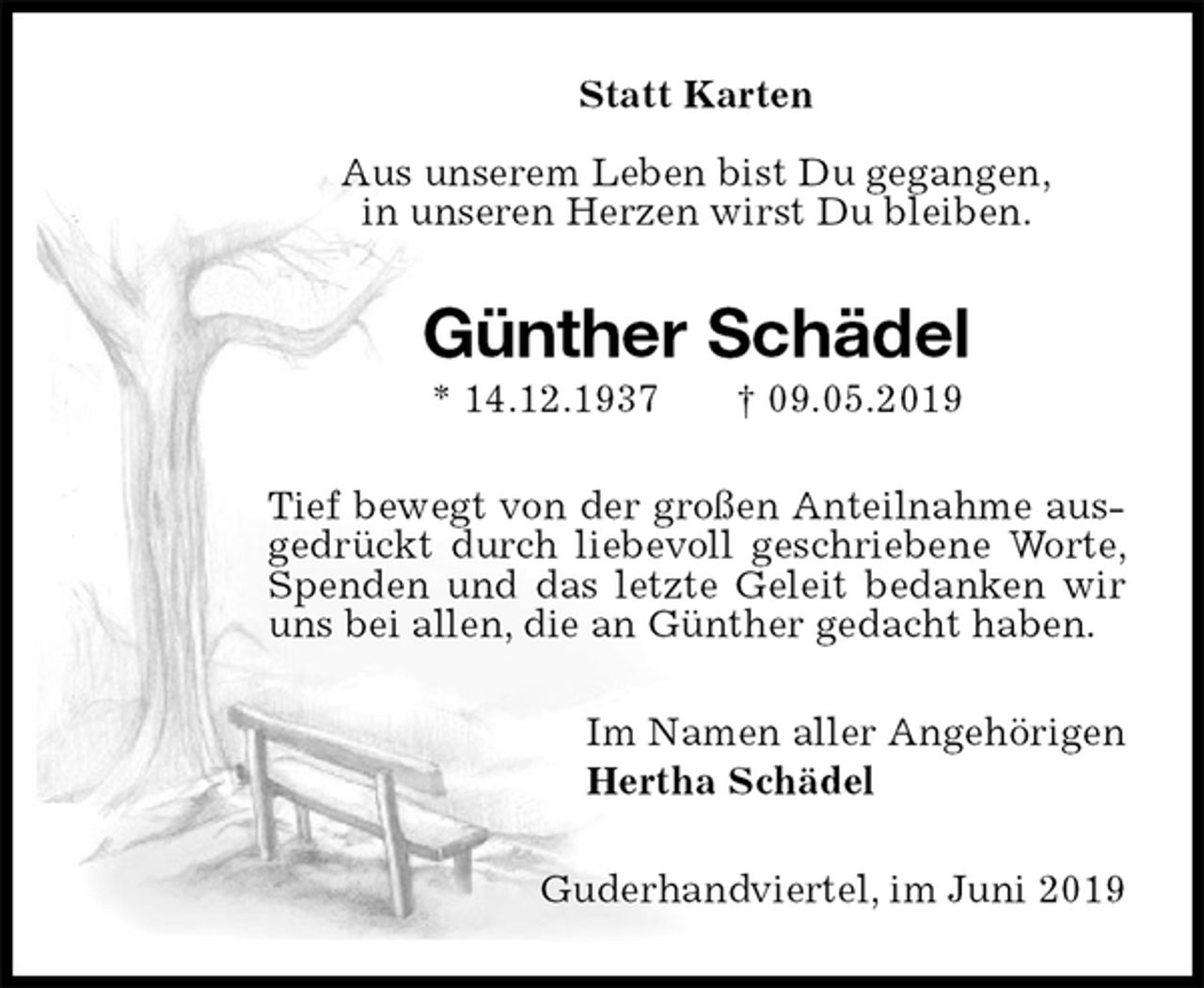 <p>Statt Karten</p><p>Aus unserem Leben bist Du gegangen,<br />in unseren Herzen wirst Du bleiben.<br />Günther Schädel<br />* 14.12.1937 † 09.05.2019<br />Tief bewegt von der großen Anteilnahme ausgedrückt durch liebevoll geschriebene Worte, Spenden und das letzte Geleit bedanken wir uns bei allen, die an Günther gedacht haben.<br />Im Namen aller Angehörigen<br />Hertha Schädel<br />Guderhandviertel, im Juni 2019</p>