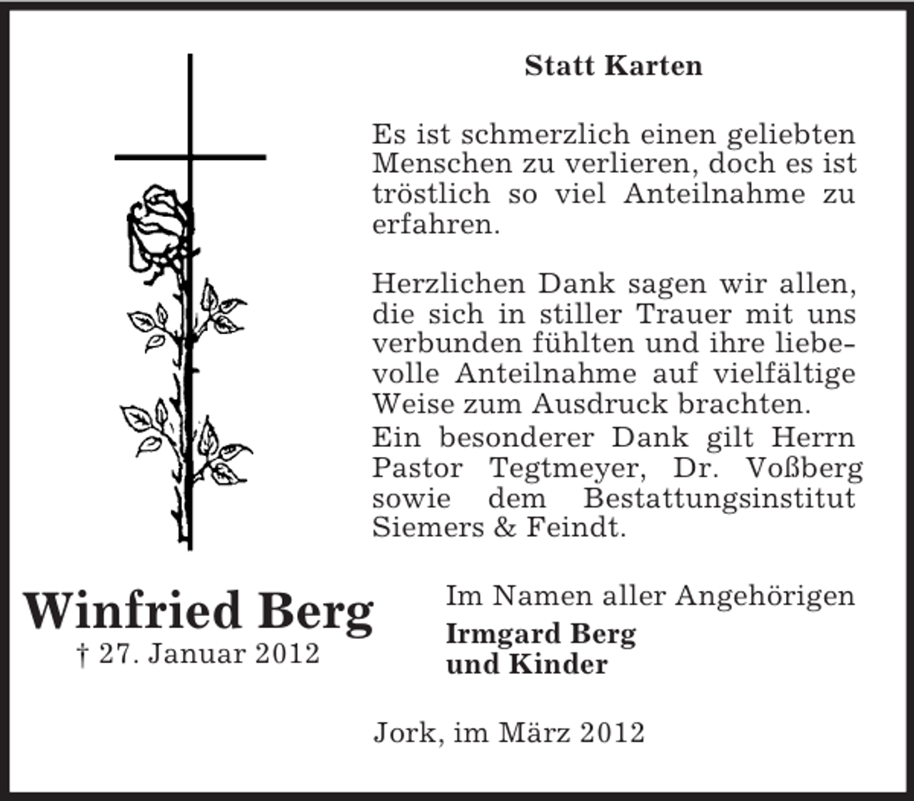 <p>Statt Karten<br />Es ist schmerzlich einen geliebten<br />Menschen zu verlieren, doch es ist<br />tröstlich so viel Anteilnahme zu<br />erfahren.<br />Herzlichen Dank sagen wir allen,<br />die sich in stiller Trauer mit uns<br />verbunden fühlten und ihre liebevolle Anteilnahme auf vielfältige<br />Weise zum Ausdruck brachten.<br />Ein besonderer Dank gilt Herrn<br />Pastor Tegtmeyer, Dr. Voßberg<br />sowie dem Bestattungsinstitut<br />Siemers &amp; Feindt.</p><p>Winfried Berg<br />† 27. Januar 2012</p><p>Im Namen aller Angehörigen<br />Irmgard Berg<br />und Kinder</p><p>Jork, im März 2012</p>