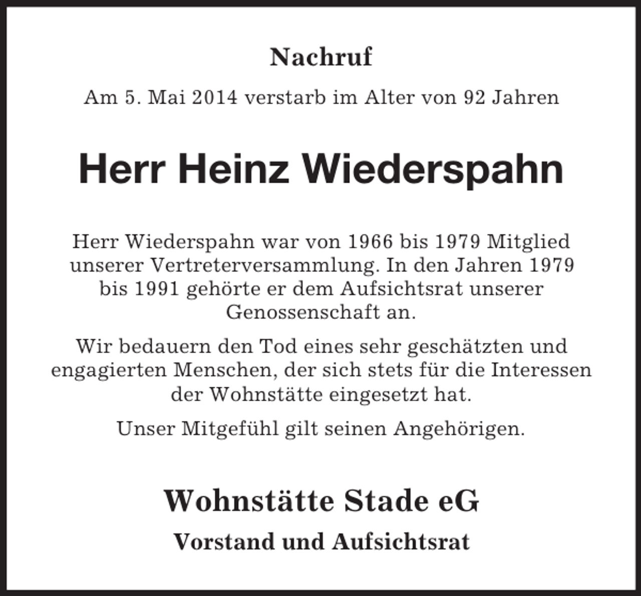 <p>Nachruf<br />Am 5. Mai 2014 verstarb im Alter von 92 Jahren<br />Herr Heinz Wiederspahn<br />Herr Wiederspahn war von 1966 bis 1979 Mitglied<br />unserer Vertreterversammlung. In den Jahren 1979<br />bis 1991 gehörte er dem Aufsichtsrat unserer<br />Genossenschaft an.<br />Wir bedauern den Tod eines sehr geschätzten und<br />engagierten Menschen, der sich stets für die Interessen der Wohnstätte eingesetzt hat.<br />Unser Mitgefühl gilt seinen Angehörigen.</p><p>Wohnstätte Stade eG<br />Vorstand und Aufsichtsrat</p>