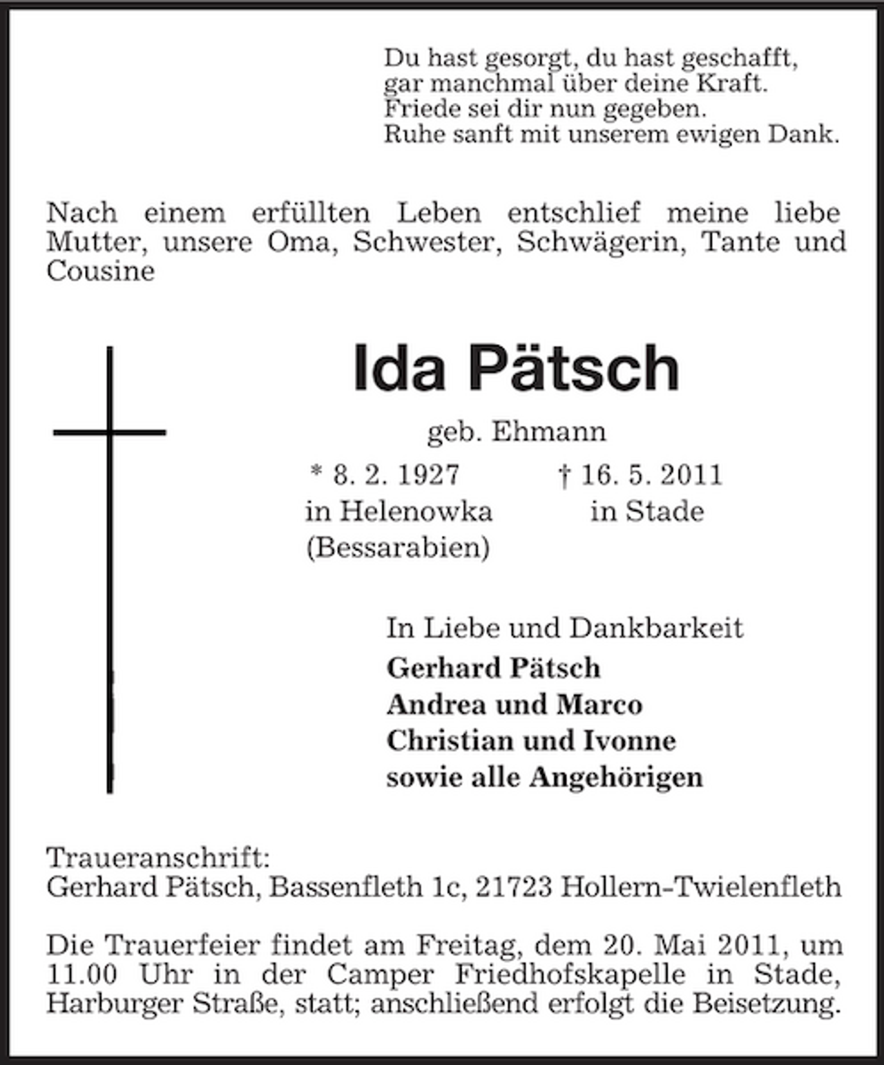 <p>Du hast gesorgt, du hast geschafft,<br />gar manchmal über deine Kraft.<br />Friede sei dir nun gegeben.<br />Ruhe sanft mit unserem ewigen Dank.<br />Nach einem erfüllten Leben entschlief meine liebe<br />Mutter, unsere Oma, Schwester, Schwägerin, Tante und Cousine<br />Ida Pätsch<br />geb. Ehmann<br />* 8. 2. 1927 † 16. 5. 2011<br />in Helenowka in Stade<br />(Bessarabien)<br />In Liebe und Dankbarkeit<br />Gerhard Pätsch<br />Andrea und Marco<br />Christian und Ivonne<br />sowie alle Angehörigen<br />Traueranschrift:<br />Gerhard Pätsch, Bassenfleth 1c, 21723 Hollern-Twielenfleth</p><p>Die Trauerfeier findet am Freitag, dem 20. Mai 2011, um 11.00 Uhr in der Camper Friedhofskapelle in Stade,<br />Harburger Straße, statt; anschließend erfolgt die Beisetzung.</p>