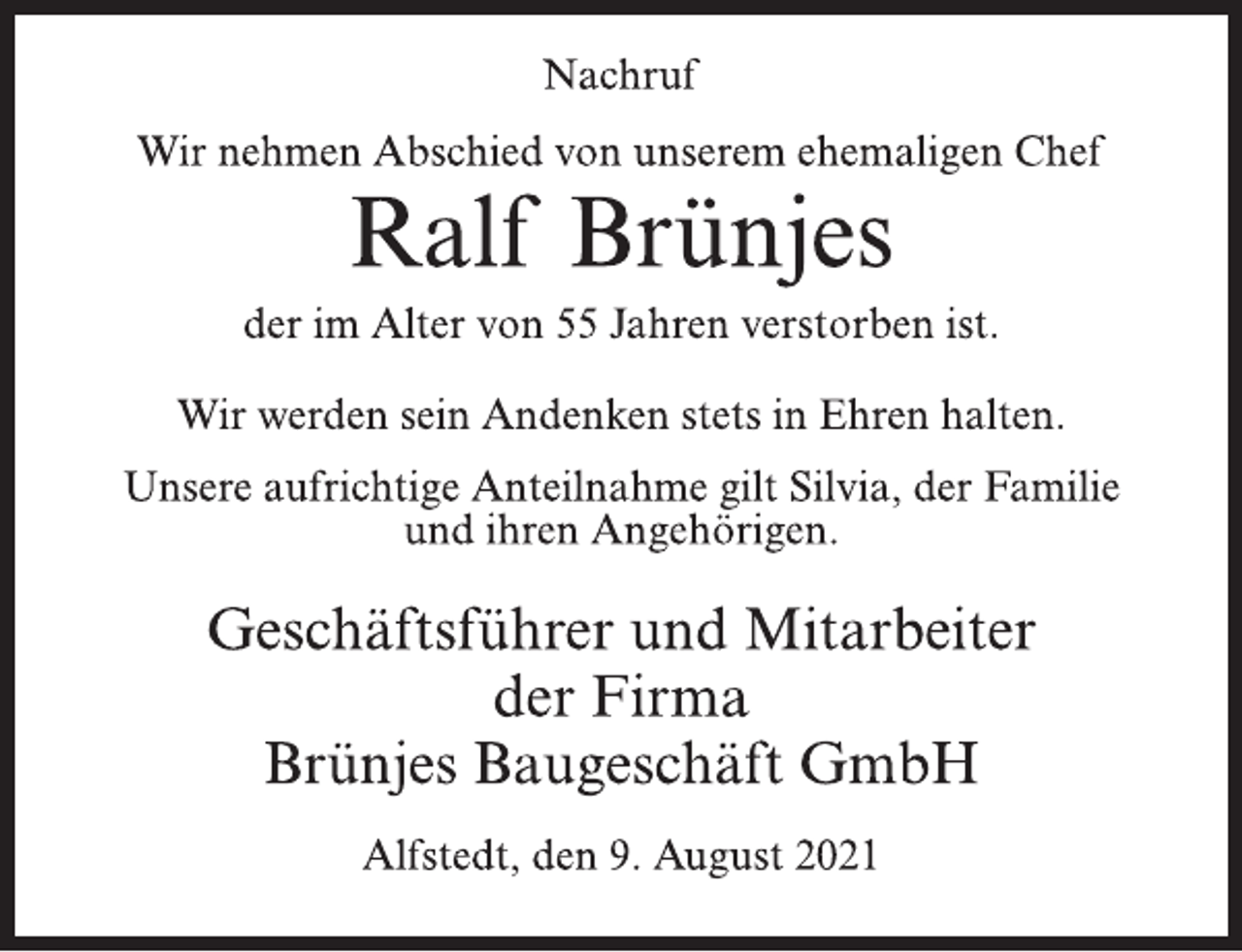 <p>Nachruf<br />Wir nehmen Abschied von unserem ehemaligen Chef<br />Ralf Brünjes<br />der im Alter von 55 Jahren verstorben ist.<br />Wir werden sein Andenken stets in Ehren halten.<br />Unsere aufrichtige Anteilnahme gilt Silvia, der Familie und ihren Angehörigen.<br />Geschäftsführer und Mitarbeiter<br />der Firma<br />Brünjes Baugeschäft GmbH<br />Alfstedt, den 9. August 2021</p>
