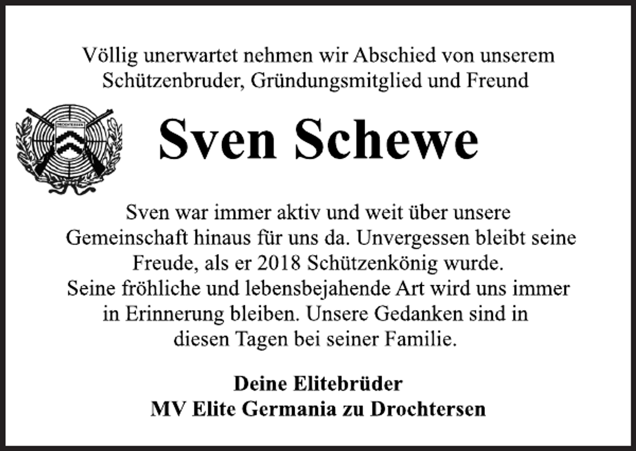 <p>Völlig unerwartet nehmen wir Abschied von unserem<br />Schützenbruder, Gründungsmitglied und Freund<br />Sven Schewe<br />Sven war immer aktiv und weit über unsere<br />Gemeinschaft hinaus für uns da. Unvergessen bleibt seine<br />Freude, als er 2018 Schützenkönig wurde.<br />Seine fröhliche und lebensbejahende Art wird uns immer<br />in Erinnerung bleiben. Unsere Gedanken sind in<br />diesen Tagen bei seiner Familie.<br />Deine Elitebrüder<br />MV Elite Germania zu Drochtersen</p>