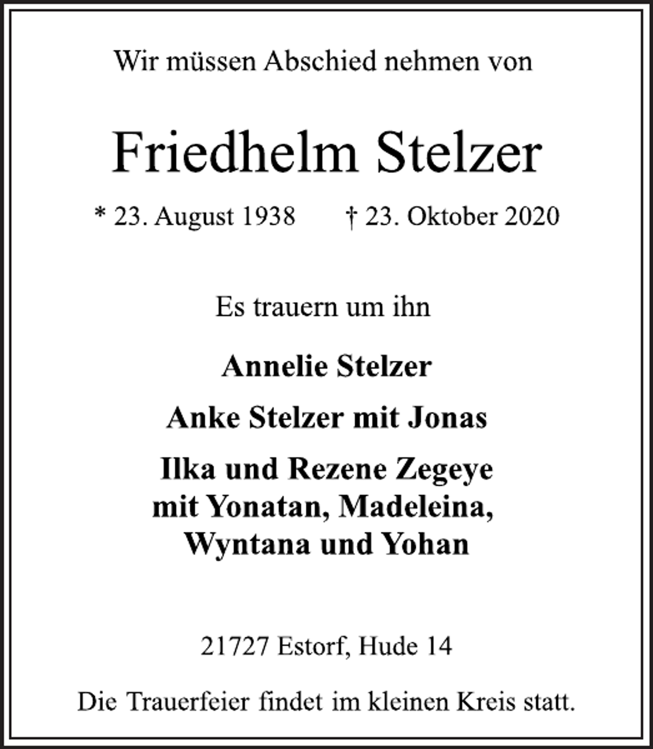 <p>Wir müssen Abschied nehmen von<br />Friedhelm Stelzer<br />* 23. August 1938 † 23. Oktober 2020<br />Es trauern um ihn<br />Annelie Stelzer Anke Stelzer mit Jonas Ilka und Rezene Zegeye<br />mit Yonatan, Madeleina, Wyntana und Yohan<br />21727 Estorf, Hude 14<br />Die Trauerfeier findet im kleinen Kreis statt.</p>