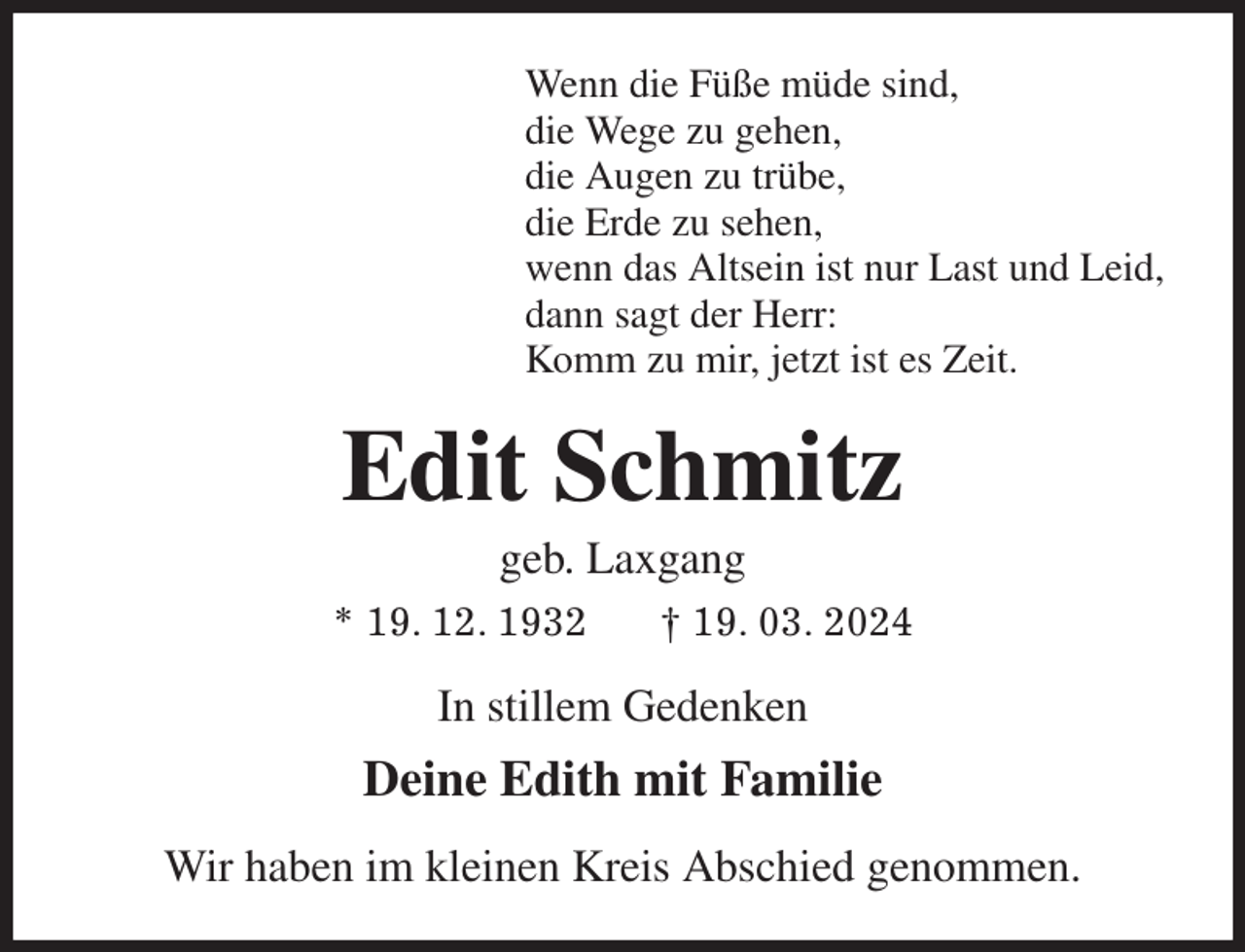 <p>Wenn die Füße müde sind,<br />die Wege zu gehen,<br />die Augen zu trübe,<br />die Erde zu sehen,<br />wenn das Altsein ist nur Last und Leid,<br />dann sagt der Herr:<br />Komm zu mir, jetzt ist es Zeit.<br />Edit Schmitz<br />geb. Laxgang<br />* 19. 12. 1932 † 19. 03. 2024<br />In stillem Gedenken<br />Deine Edith mit Familie<br />Wir haben im kleinen Kreis Abschied genommen.</p>
