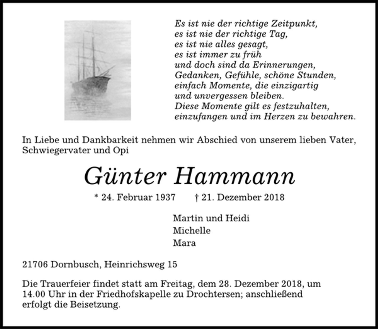 <p>Es ist nie der richtige Zeitpunkt,<br />es ist nie der richtige Tag,<br />es ist nie alles gesagt,<br />es ist immer zu früh<br />und doch sind da Erinnerungen,<br />Gedanken, Gefühle, schöne Stunden,<br />einfach Momente, die einzigartig<br />und unvergessen bleiben.<br />Diese Momente gilt es festzuhalten,<br />einzufangen und im Herzen zu bewahren.<br />In Liebe und Dankbarkeit nehmen wir Abschied von unserem lieben Vater,<br />Schwiegervater und Opi<br />Günter Hammann<br />* 24. Februar 1937 † 21. Dezember 2018<br />Martin und Heidi<br />Michelle<br />Mara<br />21706 Dornbusch, Heinrichsweg 15<br />Die Trauerfeier findet statt am Freitag, dem 28. Dezember 2018, um<br />14.00 Uhr in der Friedhofskapelle zu Drochtersen; anschließend<br />erfolgt die Beisetzung.</p>