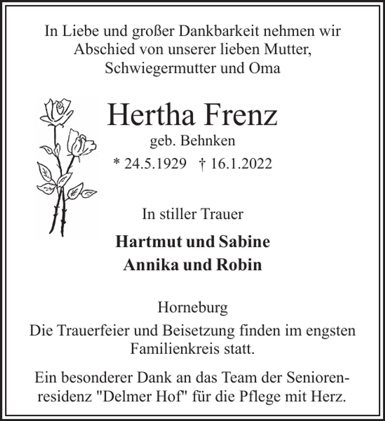 <p>In Liebe und großer Dankbarkeit nehmen wir<br />Abschied von unserer lieben Mutter,<br />Schwiegermutter und Oma<br />Hartmut und Sabine<br />Annika und Robin<br />In stiller Trauer<br />Hertha Frenz<br />geb. Behnken<br />* 24.5.1929 † 16.1.2022<br />Horneburg<br />Die Trauerfeier und Beisetzung finden im engsten<br />Familienkreis statt.<br />Ein besonderer Dank an das Team der Seniorenresidenz<br />"Delmer Hof" für die Pflege mit Herz.</p>